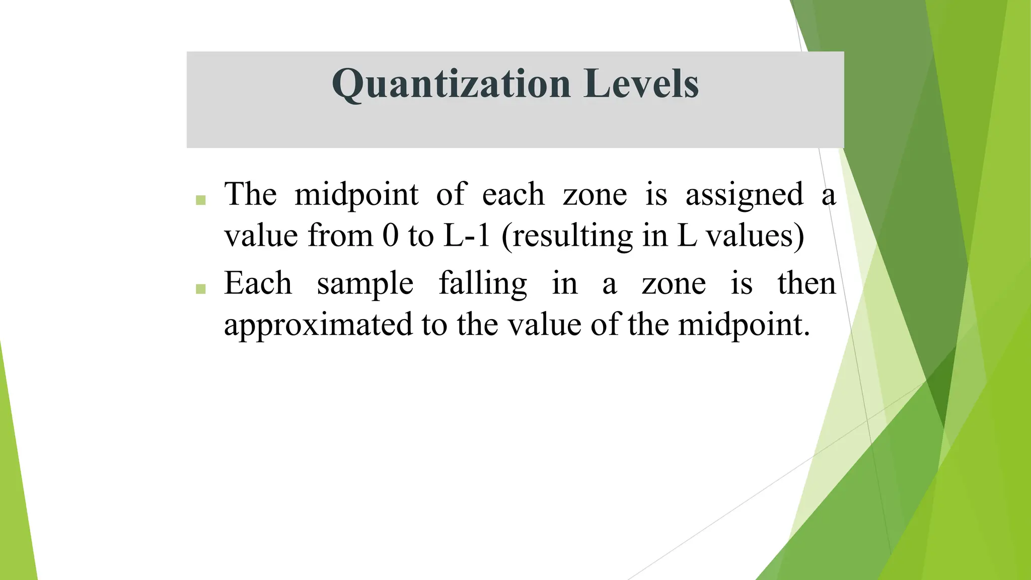 Quantization Levels
■ The midpoint of each zone is assigned a
value from 0 to L-1 (resulting in L values)
■ Each sample falling in a zone is then
approximated to the value of the midpoint.
 