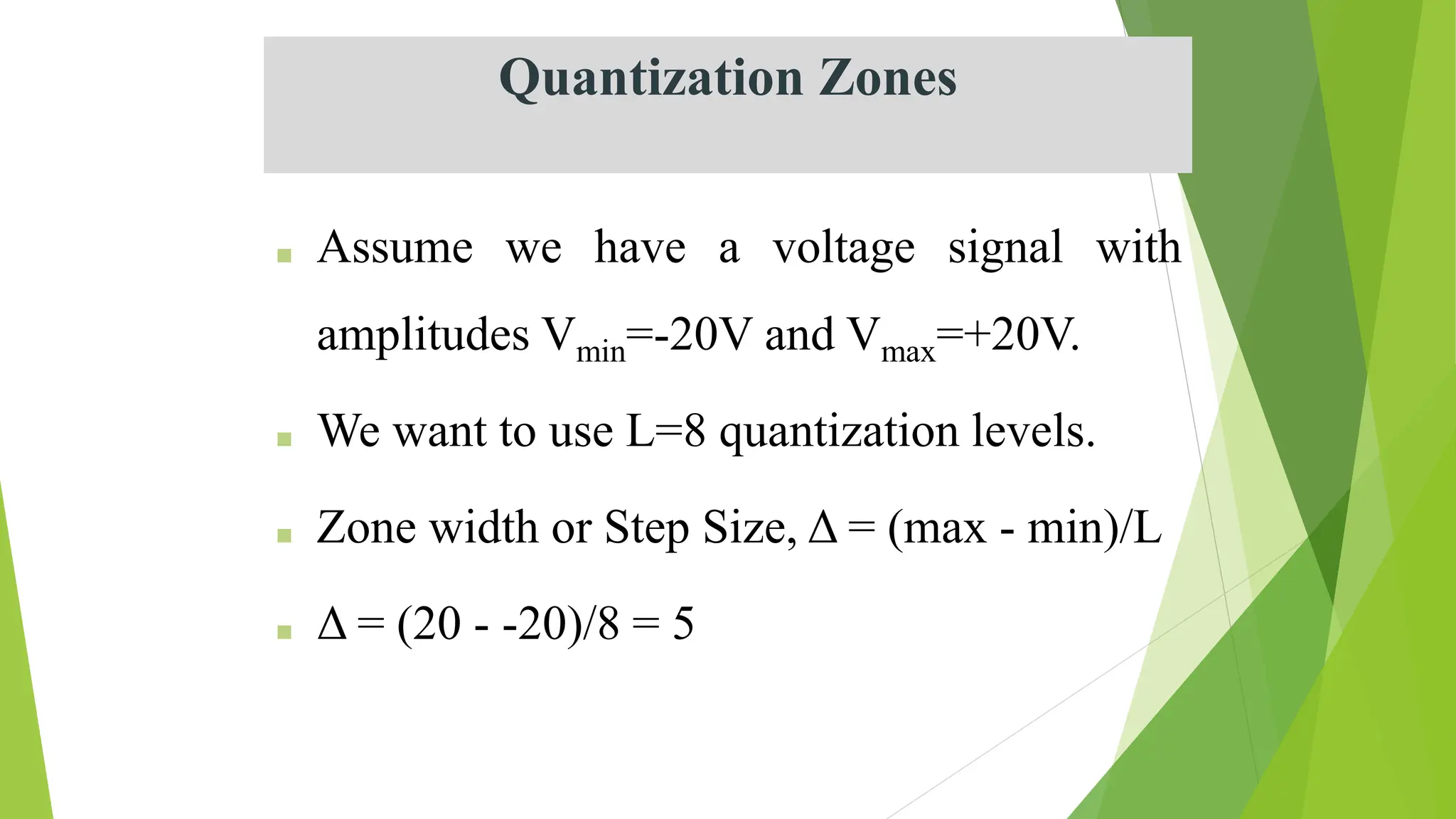 Quantization Zones
■ Assume we have a voltage signal with
amplitudes Vmin=-20V and Vmax=+20V.
■ We want to use L=8 quantization levels.
■ Zone width or Step Size, Δ = (max - min)/L
■ Δ = (20 - -20)/8 = 5
 
