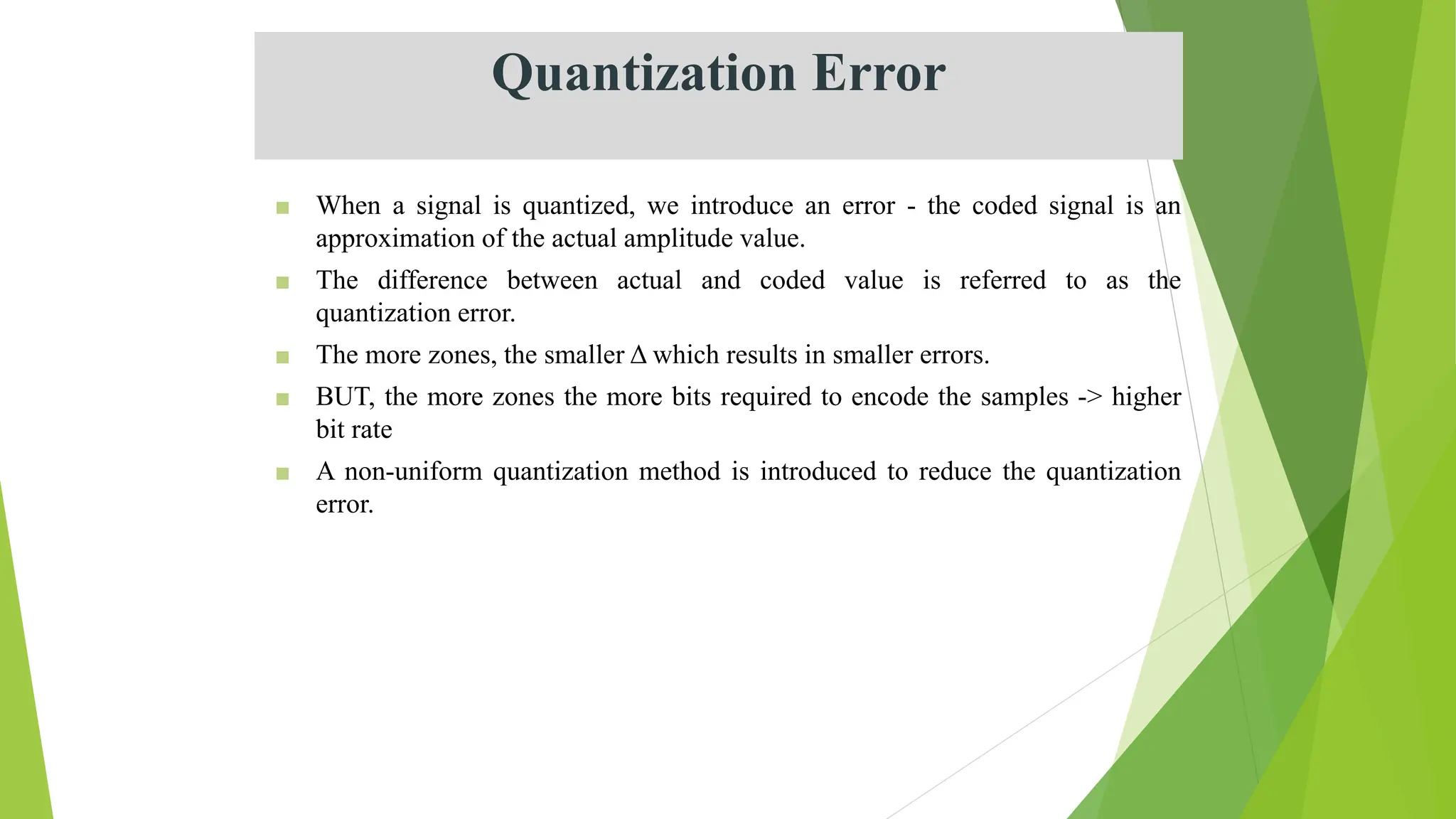 Quantization Error
■ When a signal is quantized, we introduce an error - the coded signal is an
approximation of the actual amplitude value.
■ The difference between actual and coded value is referred to as the
quantization error.
■ The more zones, the smaller Δ which results in smaller errors.
■ BUT, the more zones the more bits required to encode the samples -> higher
bit rate
■ A non-uniform quantization method is introduced to reduce the quantization
error.
 