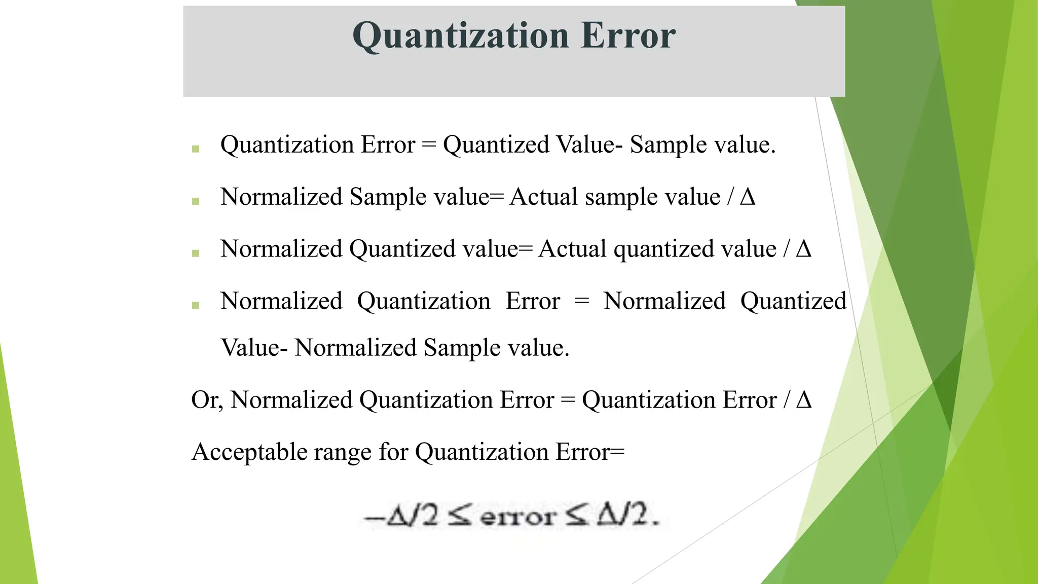 ■ Quantization Error = Quantized Value- Sample value.
■ Normalized Sample value= Actual sample value / Δ
■ Normalized Quantized value= Actual quantized value / Δ
■ Normalized Quantization Error = Normalized Quantized
Value- Normalized Sample value.
Or, Normalized Quantization Error = Quantization Error / Δ
Acceptable range for Quantization Error=
Quantization Error
 