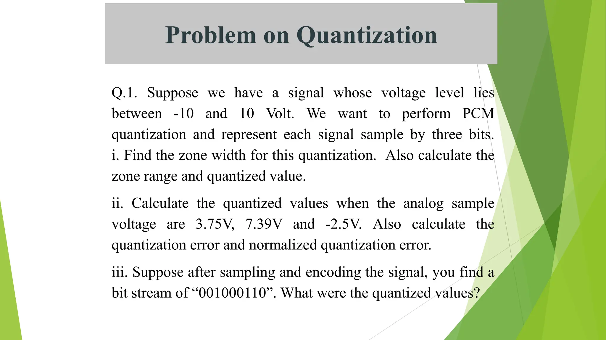 Problem on Quantization
Q.1. Suppose we have a signal whose voltage level lies
between -10 and 10 Volt. We want to perform PCM
quantization and represent each signal sample by three bits.
i. Find the zone width for this quantization. Also calculate the
zone range and quantized value.
ii. Calculate the quantized values when the analog sample
voltage are 3.75V, 7.39V and -2.5V. Also calculate the
quantization error and normalized quantization error.
iii. Suppose after sampling and encoding the signal, you find a
bit stream of “001000110”. What were the quantized values?
 