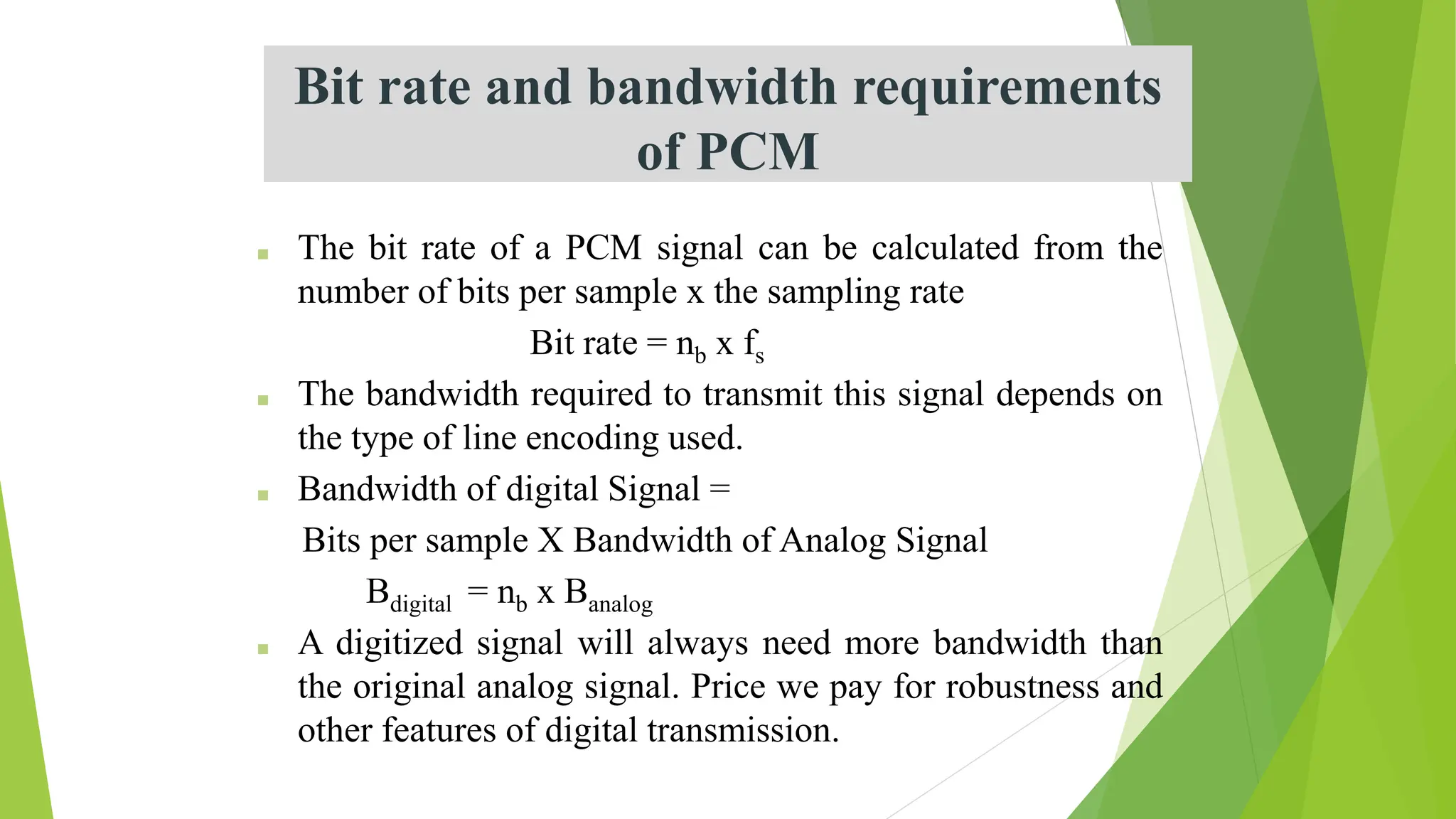 Bit rate and bandwidth requirements
of PCM
■ The bit rate of a PCM signal can be calculated from the
number of bits per sample x the sampling rate
Bit rate = nb x fs
■ The bandwidth required to transmit this signal depends on
the type of line encoding used.
■ Bandwidth of digital Signal =
Bits per sample X Bandwidth of Analog Signal
Bdigital = nb x Banalog
■ A digitized signal will always need more bandwidth than
the original analog signal. Price we pay for robustness and
other features of digital transmission.
 