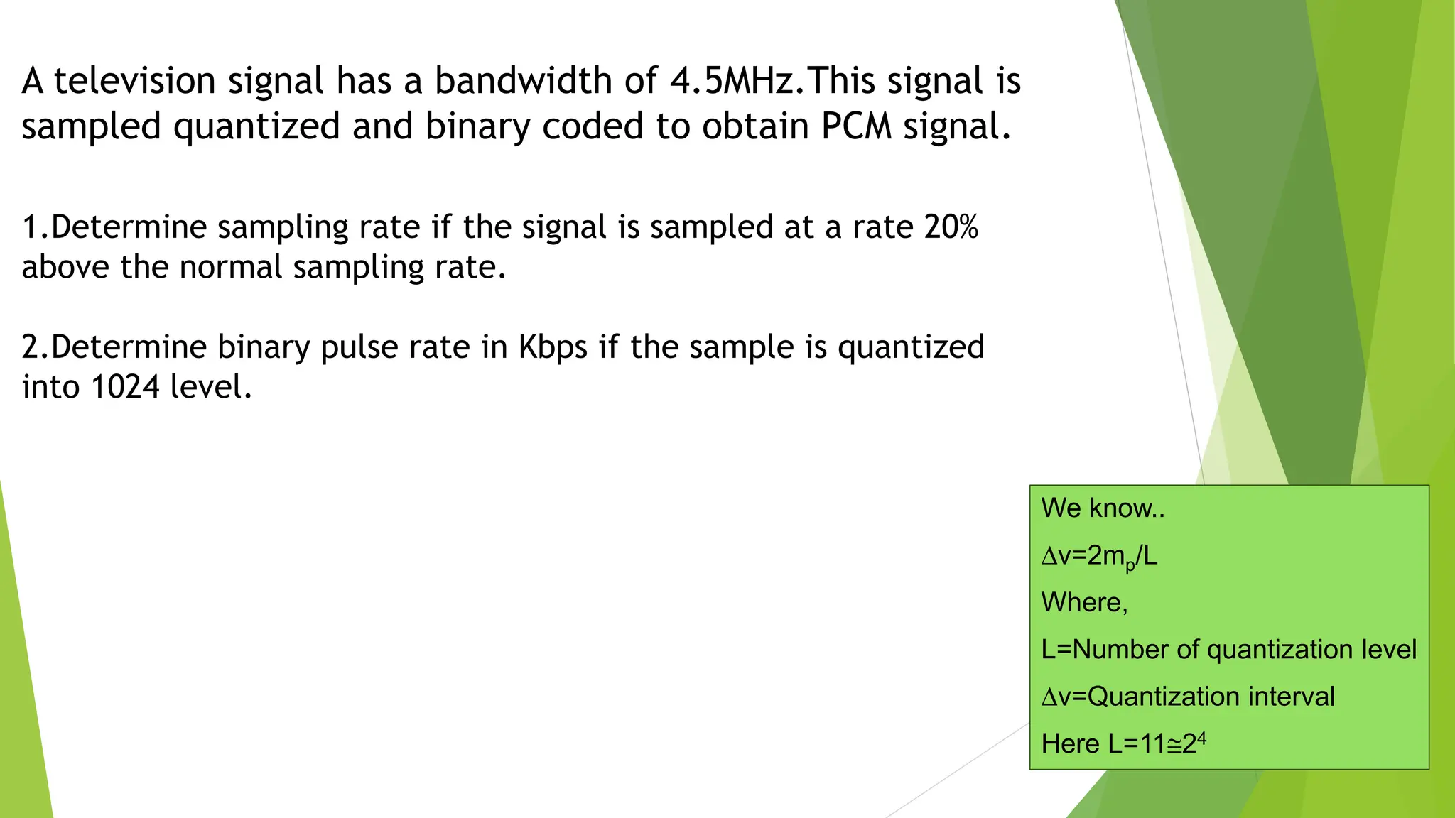 A television signal has a bandwidth of 4.5MHz.This signal is
sampled quantized and binary coded to obtain PCM signal.
1.Determine sampling rate if the signal is sampled at a rate 20%
above the normal sampling rate.
2.Determine binary pulse rate in Kbps if the sample is quantized
into 1024 level.
We know..
v=2mp/L
Where,
L=Number of quantization level
v=Quantization interval
Here L=1124
 