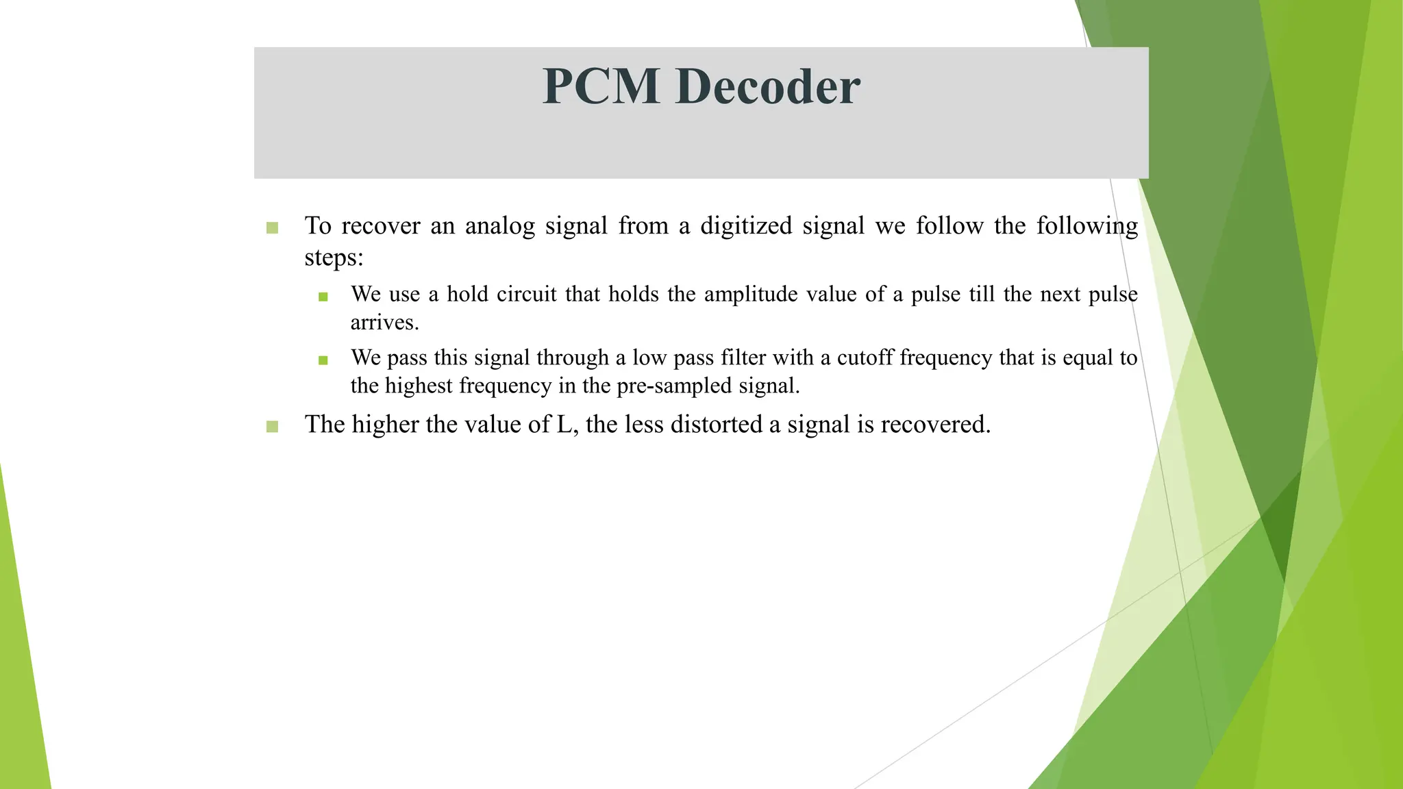 PCM Decoder
■ To recover an analog signal from a digitized signal we follow the following
steps:
■ We use a hold circuit that holds the amplitude value of a pulse till the next pulse
arrives.
■ We pass this signal through a low pass filter with a cutoff frequency that is equal to
the highest frequency in the pre-sampled signal.
■ The higher the value of L, the less distorted a signal is recovered.
 