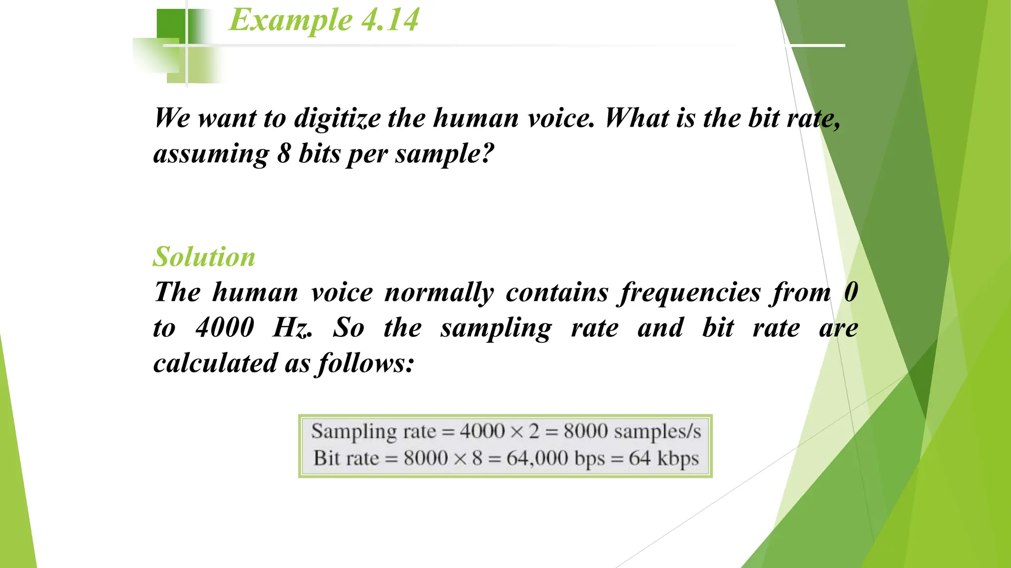 We want to digitize the human voice. What is the bit rate,
assuming 8 bits per sample?
Solution
The human voice normally contains frequencies from 0
to 4000 Hz. So the sampling rate and bit rate are
calculated as follows:
Example 4.14
 