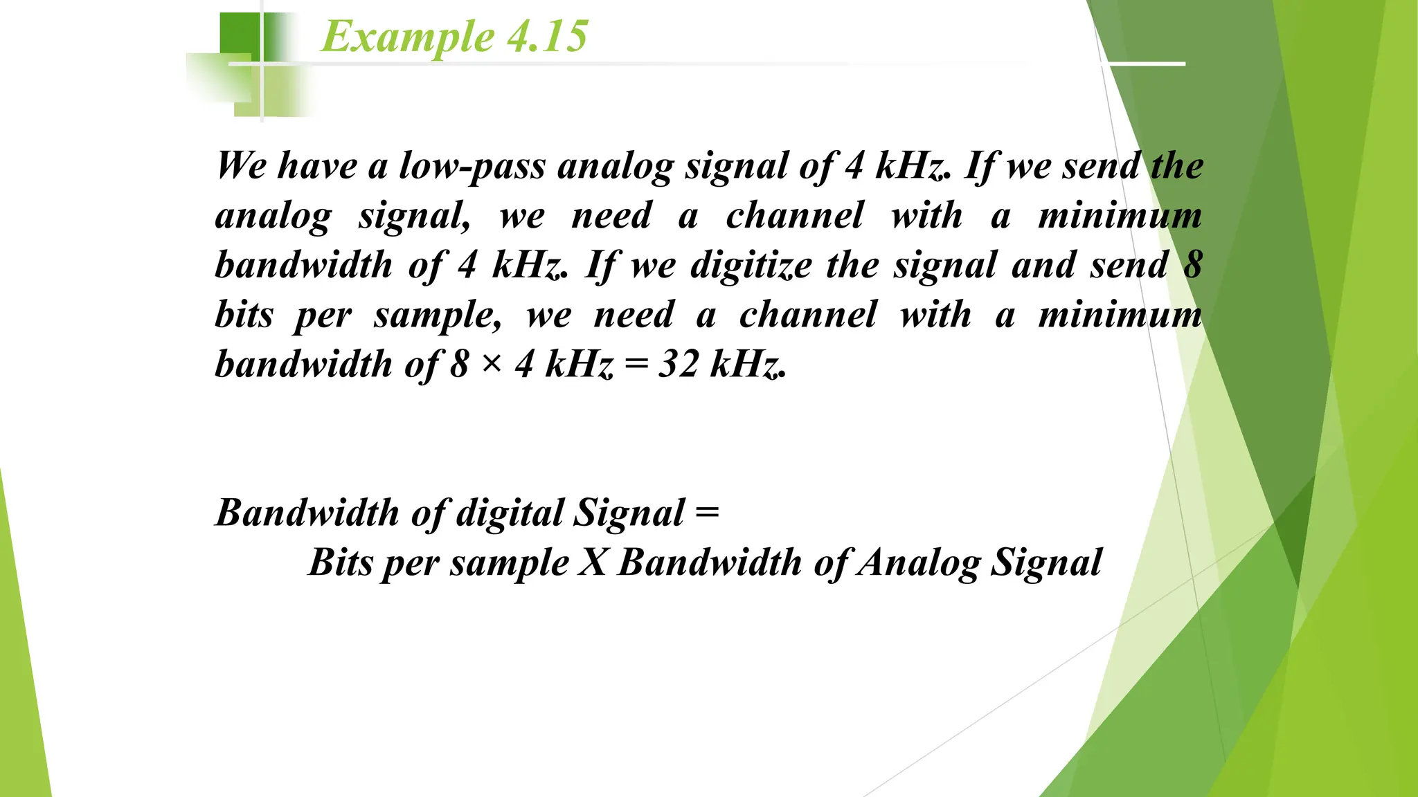 We have a low-pass analog signal of 4 kHz. If we send the
analog signal, we need a channel with a minimum
bandwidth of 4 kHz. If we digitize the signal and send 8
bits per sample, we need a channel with a minimum
bandwidth of 8 × 4 kHz = 32 kHz.
Bandwidth of digital Signal =
Bits per sample X Bandwidth of Analog Signal
Example 4.15
 
