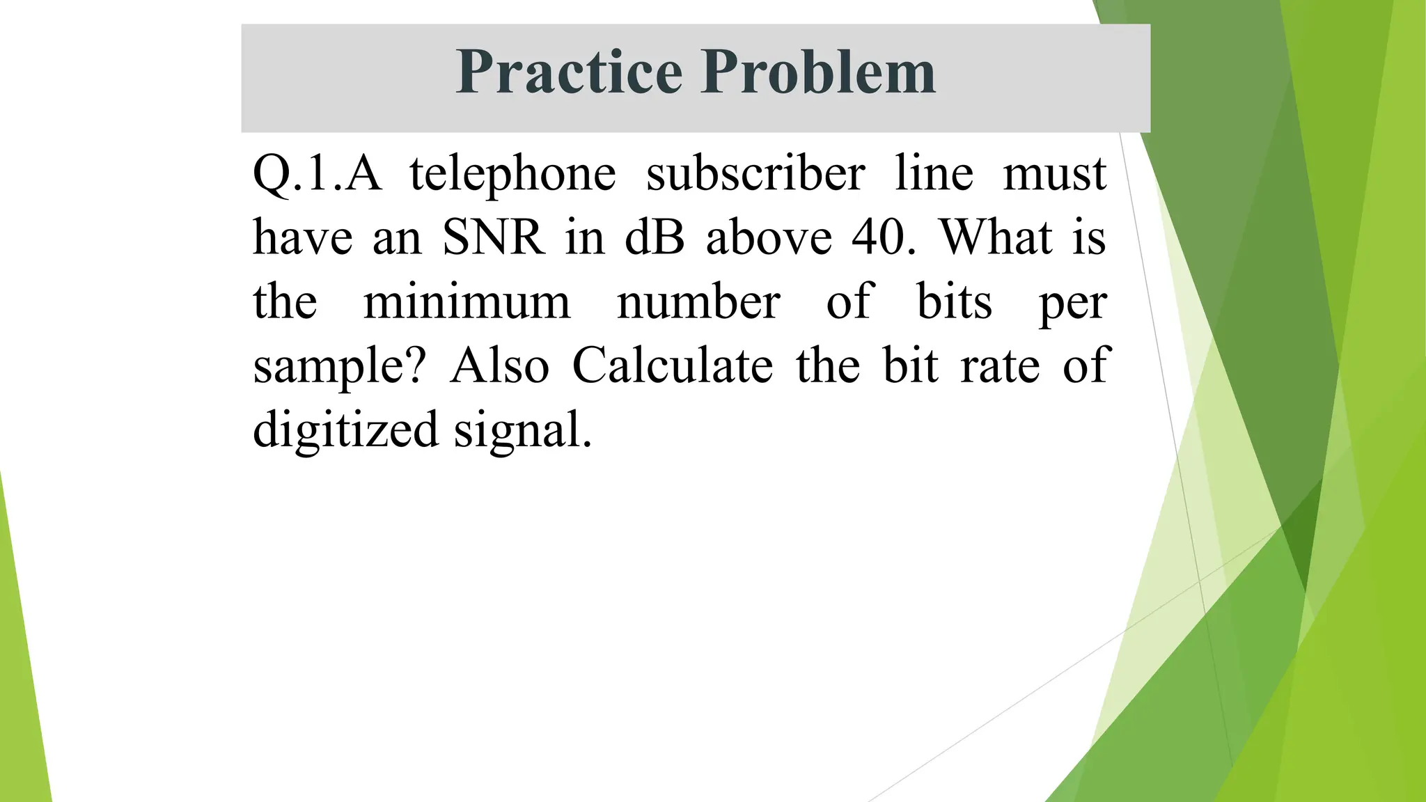 Q.1.A telephone subscriber line must
have an SNR in dB above 40. What is
the minimum number of bits per
sample? Also Calculate the bit rate of
digitized signal.
Practice Problem
 