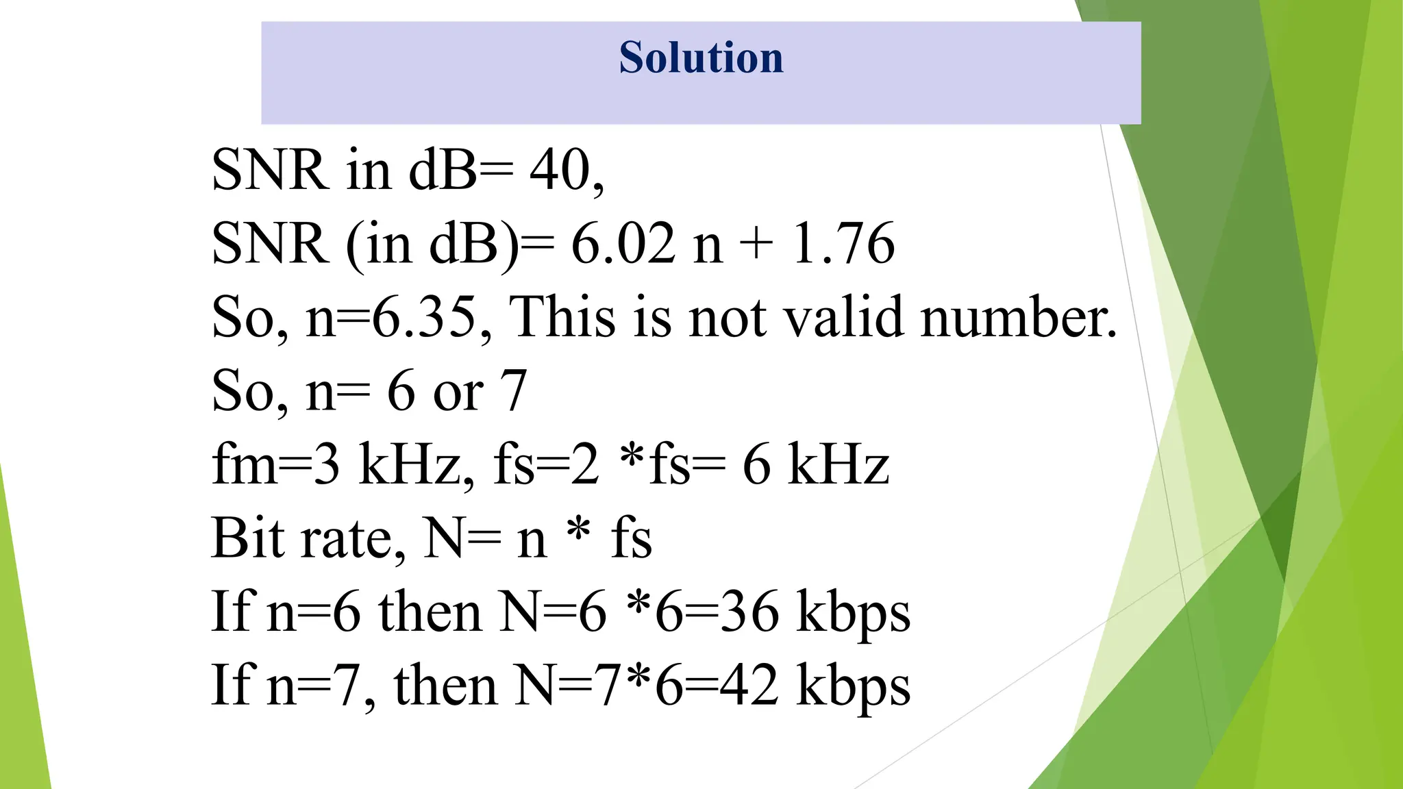 SNR in dB= 40,
SNR (in dB)= 6.02 n + 1.76
So, n=6.35, This is not valid number.
So, n= 6 or 7
fm=3 kHz, fs=2 *fs= 6 kHz
Bit rate, N= n * fs
If n=6 then N=6 *6=36 kbps
If n=7, then N=7*6=42 kbps
Solution
 