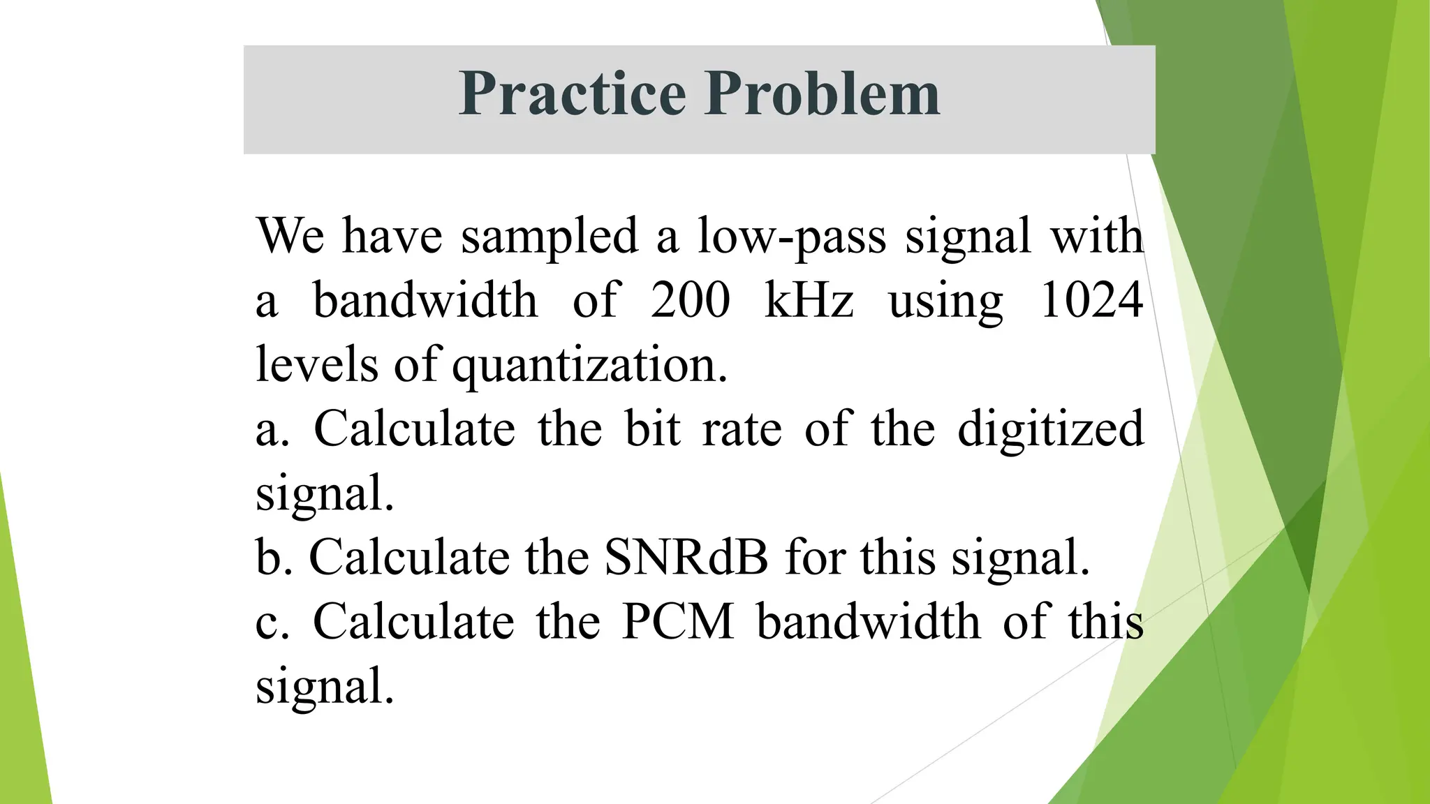 Practice Problem
We have sampled a low-pass signal with
a bandwidth of 200 kHz using 1024
levels of quantization.
a. Calculate the bit rate of the digitized
signal.
b. Calculate the SNRdB for this signal.
c. Calculate the PCM bandwidth of this
signal.
 