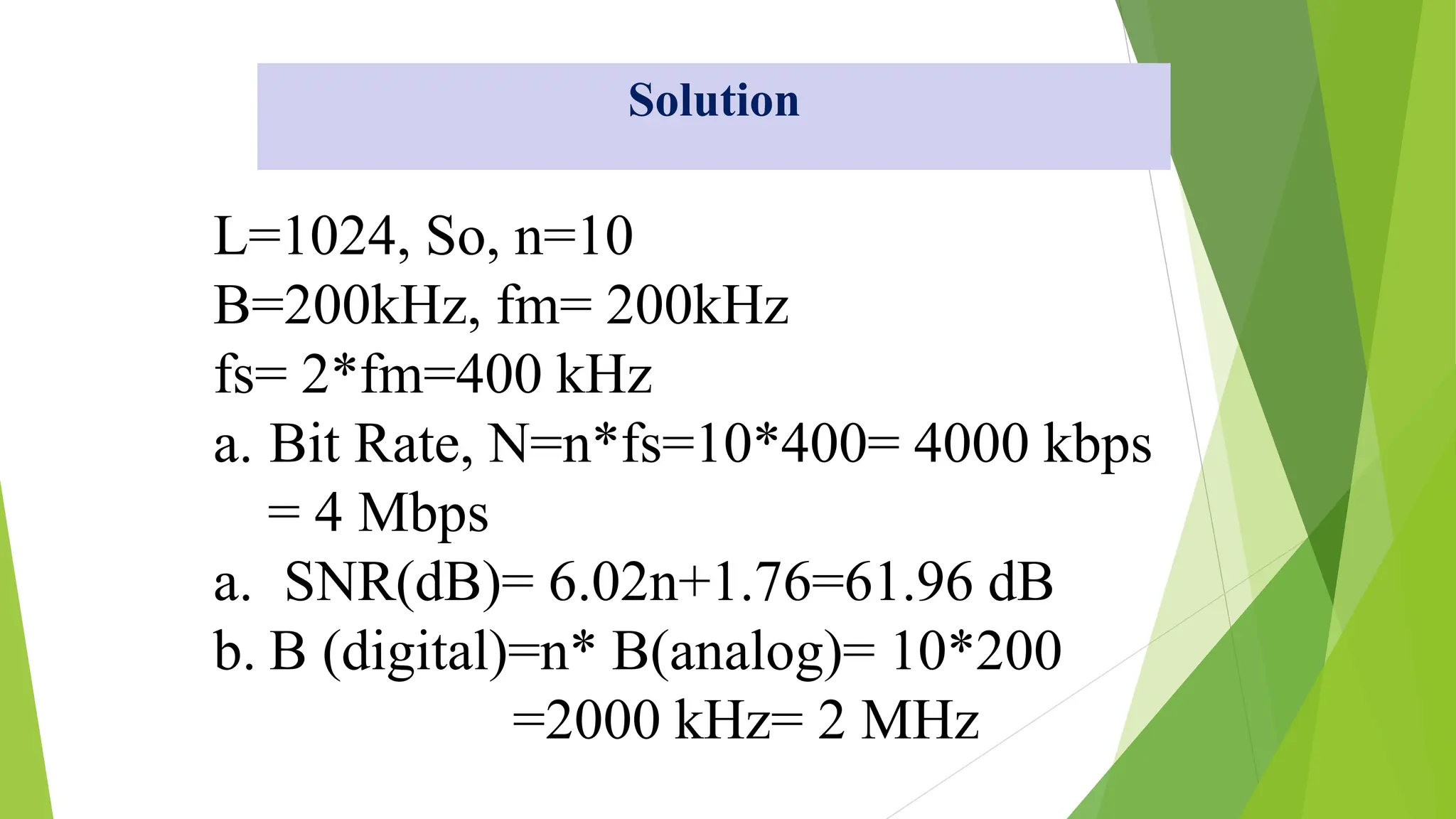 L=1024, So, n=10
B=200kHz, fm= 200kHz
fs= 2*fm=400 kHz
a. Bit Rate, N=n*fs=10*400= 4000 kbps
= 4 Mbps
a. SNR(dB)= 6.02n+1.76=61.96 dB
b. B (digital)=n* B(analog)= 10*200
=2000 kHz= 2 MHz
Solution
 