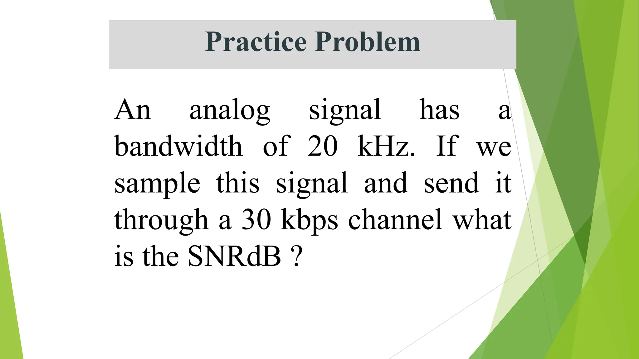 Practice Problem
An analog signal has a
bandwidth of 20 kHz. If we
sample this signal and send it
through a 30 kbps channel what
is the SNRdB ?
 