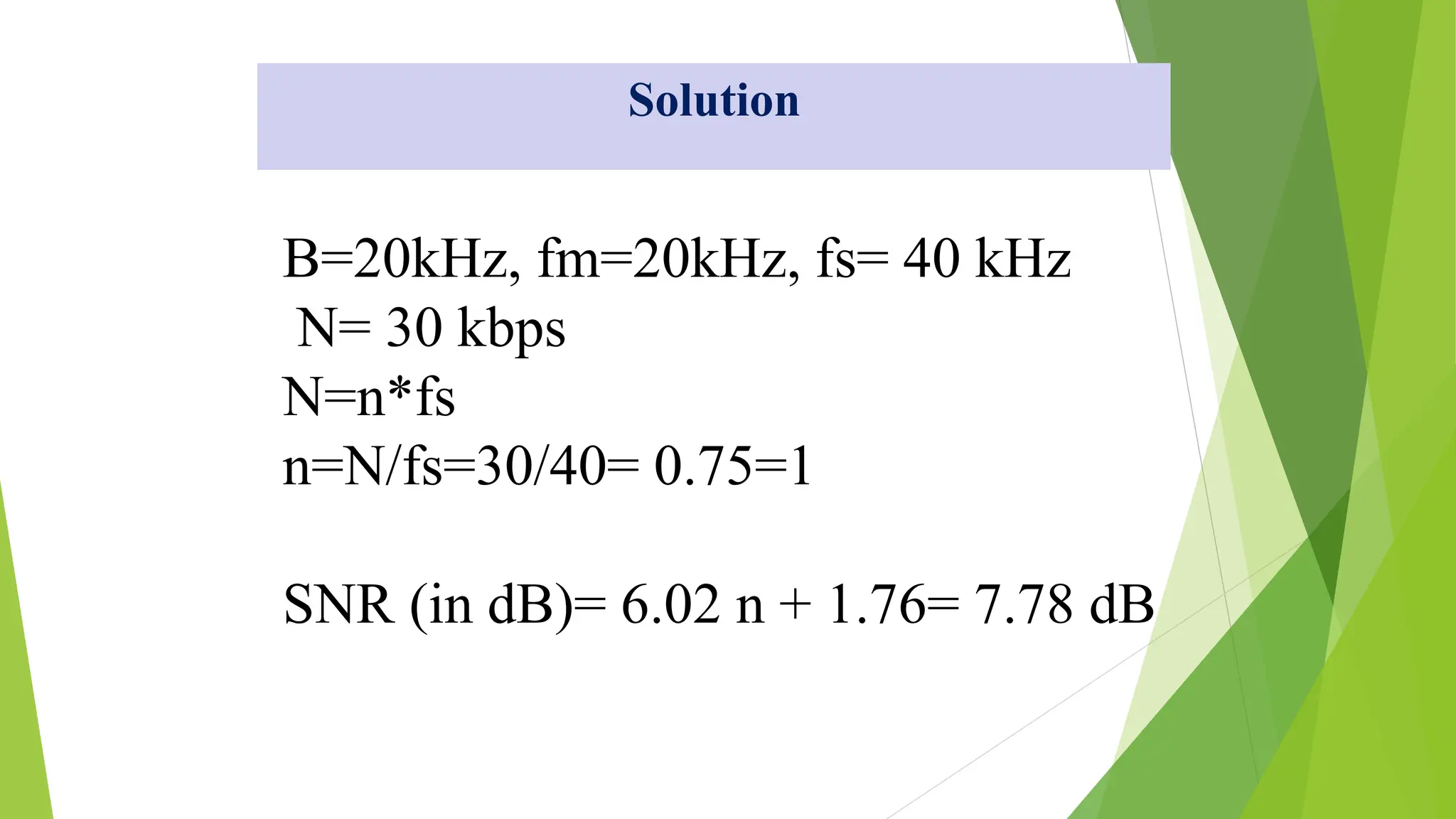 B=20kHz, fm=20kHz, fs= 40 kHz
N= 30 kbps
N=n*fs
n=N/fs=30/40= 0.75=1
SNR (in dB)= 6.02 n + 1.76= 7.78 dB
Solution
 