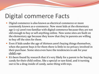 Digital commerce Facts
Digital commerce is also known as electrical commerce or more
commonly known as e-commerce. Now most kids at the elementary
age (1-13) aren’t too familiar with digital commerce because they are not
old enough to buy or sell anything online. Now some sites are built on
the elementary age because they know that they’re parents are willing
to buy off the sites for them.
Even if kids under the age of thirteen aren’t buying things themselves,
when the parent buys it for them there is little to no privacy involved in
their purchase. Some sites even have the tendencies to ask for your
child’s age.
It’s been found by research that it’s very likely for a parent to be buying
candy for their child online, like a special or rare kind, and it turning
out to be a drug inside of candy, same thing with toys.