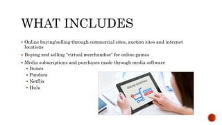  Online buying/selling through commercial sites, auction sites and internet
locations
 Buying and selling “virtual merchandise” for online games
 Media subscriptions and purchases made through media software
 Itunes
 Pandora
 Netflix
 Hulu
 