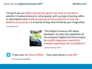 Praise for the Digital Commerce API™


 “Using EP you can define and execute against any vision of commerce
 whether it involves physical or virtual goods, with any type of pricing, offers
 or subscriptions that enable purchasing of these products on truly any
 platform or any device, in a myriad of ways only limited by your imagination.
 - APIEvangelist.com


                                         “The Digital Commerce API allows
                                         developers to utilize the capabilities of
                                         the company’s Digital Commerce Engine
                                         to simplify integrations required to
                                         monetize applications for any platform.”
                                         - Software Developer Times



         “I have seen the future of REST … They really deliver a sexy API.”
         - Kin Lane, ProgrammableWeb
 