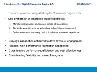 Introducing the Digital Commerce Engine 6.5


• The most powerful, integrated Digital Commerce Engine ever

• One unified set of enterprise-grade capabilities
    1.   Monetize digital goods and content across all touchpoints
    2.   Generate recurring revenue with robust subscription management
    3.   Deliver commerce into every device, touchpoint, customer experience



• Strategic capabilities optimized to drive revenue, engagement
• Reliable, high-performance foundation capabilities
• Class-leading performance, efficiency, and cost effectiveness
• Class-leading flexibility and ease of integration
 