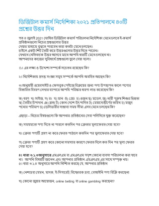 ডিজিটাল কমার্ সডির্দসডিকা ২০২১ প্রডিপালর্ি ৪০টট
প্রর্ের উত্তর ডদি
গি ৪ িুলাই 2021 ঘ াডিি ডিজিটাল কমার্ সপডরচালিা ডির্দসডিকা ঘমর্ি চলর্ি ই-কমার্ স
প্রডিষ্ঠািগুর্লা ডির্চর প্রেগুর্লার উত্তর
ঘদয়ার মাধ্যর্ম বুঝর্ি পারর্বি িারা কিটা ঘমর্ি চলর্েি।
চাইর্ল একটা ডিট তিরী কর্র উত্তরগুর্লার উত্তর ডদর্ি পার্রি।
ঘেখার্ি ঘিডিবাচক উত্তর আর্র্ব মার্ি আপডি ধ্ারাটট ঘমর্ি চলর্েি িা।
আপিার্দর কার্ির র্ুডবধ্ার্থ সপ্রেগুর্লা িুর্ল ঘদয়া হর্লা।
।১। এর লক্ষ্য ও উর্েিয র্ম্পর্কসর্র্চিি রর্য়র্েি ডক?
২। ডির্দসডিকায় প্রদত্ত র্ংজ্ঞা র্মূহ র্ম্পর্কস আপডি অবডহি আর্েি ডক?
৩।অিুোয়ী ওর্য়বর্াইট ও ঘের্বুক ঘপইর্ি ডবক্রর্য়র িিয পণ্য উপস্থাপি কার্ল পর্ণ্যর
ডবস্তাডরি ডববরণ্ ঘলখার বযাপার্র আপডি পডরষ্কার ধ্ারণ্া লাভ কর্রর্েি ডক?
ক) ধ্রণ্ খ) র্াইি, গ) রং ) মাি ঙ) ঘেঢ চ) ওিি ে) মর্িল, ি) িারী পুরুি ডিশুর ডভন্নিা
ঝ) তিরীর উপাদাি ঞ) ব্রান্ড ট) ঘকাি ঘদর্ি উৎপাডদি ঠ) ঘময়ার্দাত্তীর্ণ্ স
র িাডরখ ঢ) মিুদ
পর্িযর পডরমাণ্ ি) ঘিডলভারীর র্াম্ভাবয র্ময় র্ীমা এর্ব ঘমর্ি চলর্েি ডক?
এোড়া – ডির্চর ডবিয়গুর্লা ডক আপিার প্রডিষ্ঠার্ির ঘর্বা পডলডর্র্ি েুক্ত কর্রর্েি?
ক) র্ময়মর্িা পণ্য ডদর্ি িা পারর্ল কিডদি পর ঘক্রিার মূলযর্েরি ঘদয়া হর্ব?
খ। ঘক্রিা পণ্যটট েহণ্ িা কর্র ঘেরি পাঠার্ল কিডদি পর মুলযর্েরি ঘদয়া হর্ব?
গ) ঘক্রিা পণ্যটট েহণ্ কর্র ঘকার্িা র্মর্যার কারর্ণ্ ঘেরি ডদর্ল কি ডদি পর মূলয ঘেরি
ঘদয়া হর্ব?
৪। ধারা ৩.১.৩অনুসারর এমএলএম বা এমএলএম র্দৃি ঘকার্িা বযবর্া পডরচালিা করা োর্ব
িা। আপডি ডবিয়টট িার্িি এবং আপিার প্রডিষ্ঠাি এমএলএম এর র্ার্থ র্ম্পৃক্ত িয়।
৫। ধ্ারা ৩.১.৪ অিুর্ার্র আপডি ডিজিি করর্ে ঘে, আপিার প্রডিষ্ঠাি
ক) ঘিিাদ্রবয ঘেমি, মাদক, ই-ডর্গার্রট, ডবর্ফারক দ্রবয, ঘবআইডি পণ্য ডবজক্র করর্েিা
খ) ঘকার্িা িুয়ার আর্য়ািি, online betting বা online gambling করর্েিা?
 