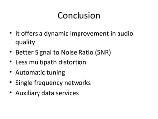 Conclusion
• It offers a dynamic improvement in audio
quality
• Better Signal to Noise Ratio (SNR)
• Less multipath distortion
• Automatic tuning
• Single frequency networks
• Auxiliary data services
 