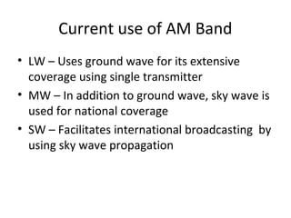 Current use of AM Band
• LW – Uses ground wave for its extensive
coverage using single transmitter
• MW – In addition to ground wave, sky wave is
used for national coverage
• SW – Facilitates international broadcasting by
using sky wave propagation
 