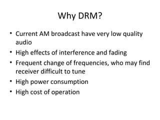 Why DRM?
• Current AM broadcast have very low quality
audio
• High effects of interference and fading
• Frequent change of frequencies, who may find
receiver difficult to tune
• High power consumption
• High cost of operation
 