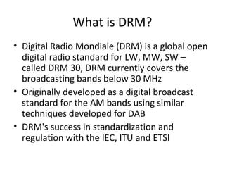 What is DRM?
• Digital Radio Mondiale (DRM) is a global open
digital radio standard for LW, MW, SW –
called DRM 30, DRM currently covers the
broadcasting bands below 30 MHz
• Originally developed as a digital broadcast
standard for the AM bands using similar
techniques developed for DAB
• DRM's success in standardization and
regulation with the IEC, ITU and ETSI
 