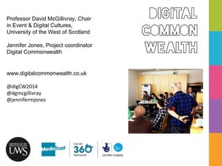 Digital
Common
Wealth
Professor David McGillivray, Chair
in Event & Digital Cultures,
University of the West of Scotland
Jennifer Jones, Project coordinator
Digital Commonwealth
www.digitalcommonwealth.co.uk
@digCW2014
@dgmcgillivray
@jennifermjones
 