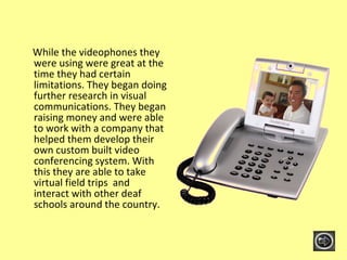 While the videophones they were using were great at the time they had certain limitations. They began doing further research in visual communications. They began raising money and were able to work with a company that helped them develop their own custom built video conferencing system. With this they are able to take virtual field trips  and interact with other deaf schools around the country. 