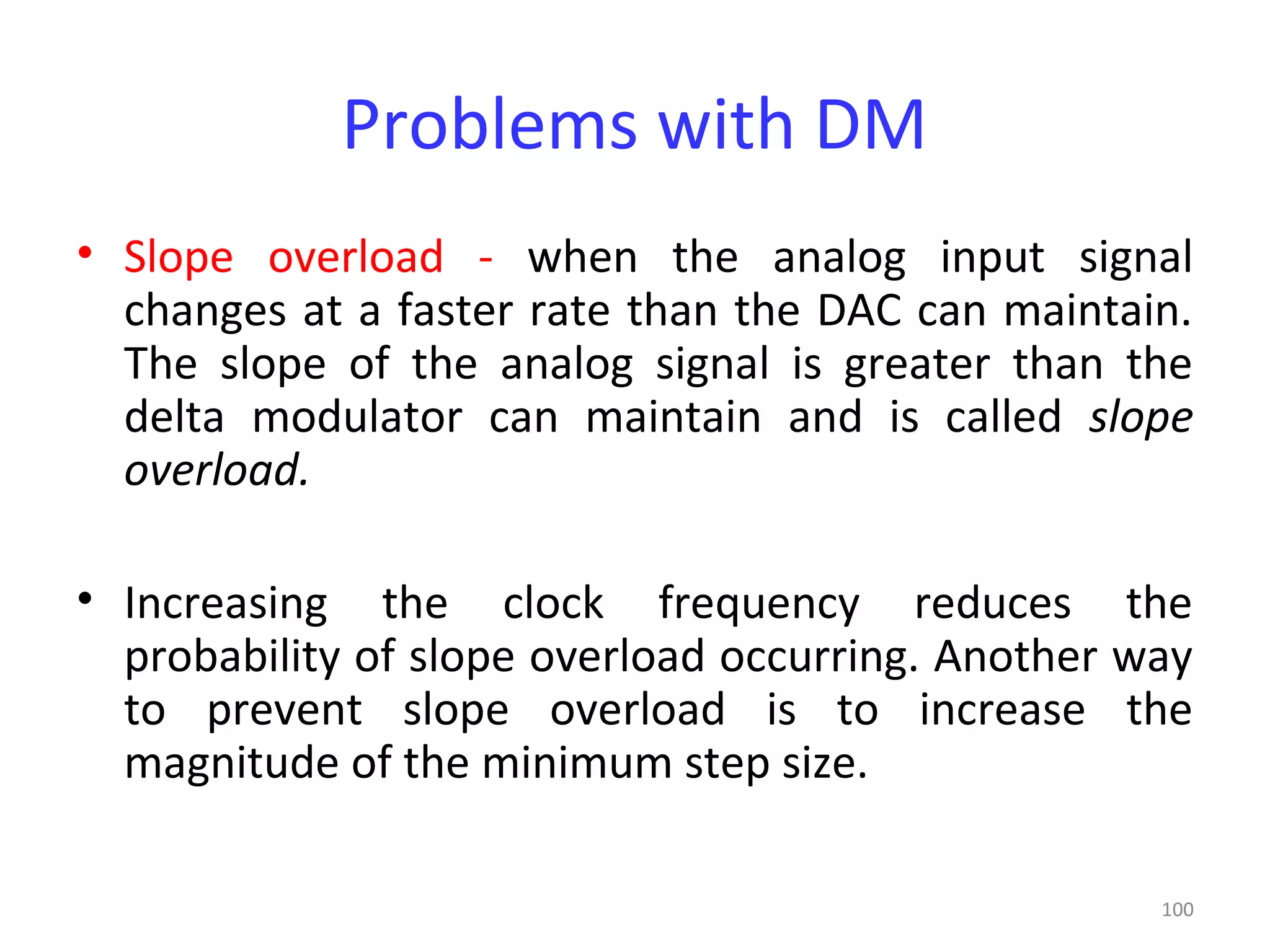 100
Problems with DM
• Slope overload - when the analog input signal
changes at a faster rate than the DAC can maintain.
The slope of the analog signal is greater than the
delta modulator can maintain and is called slope
overload.
• Increasing the clock frequency reduces the
probability of slope overload occurring. Another way
to prevent slope overload is to increase the
magnitude of the minimum step size.
 