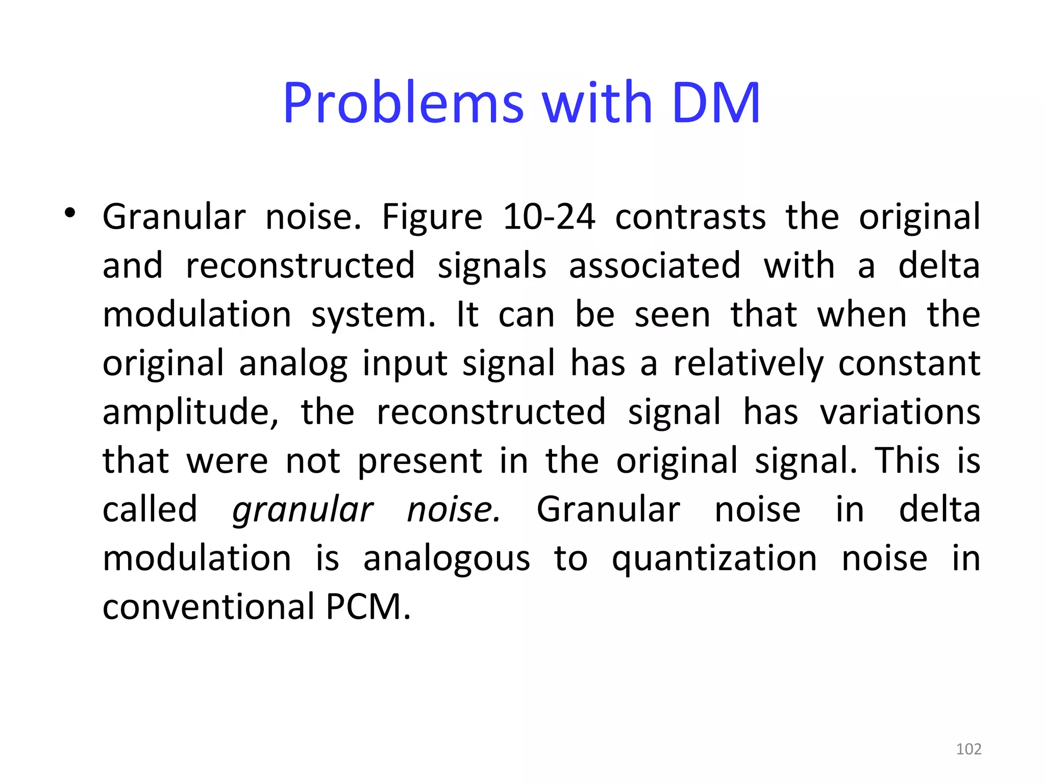 102
Problems with DM
• Granular noise. Figure 10-24 contrasts the original
and reconstructed signals associated with a delta
modulation system. It can be seen that when the
original analog input signal has a relatively constant
amplitude, the reconstructed signal has variations
that were not present in the original signal. This is
called granular noise. Granular noise in delta
modulation is analogous to quantization noise in
conventional PCM.
 