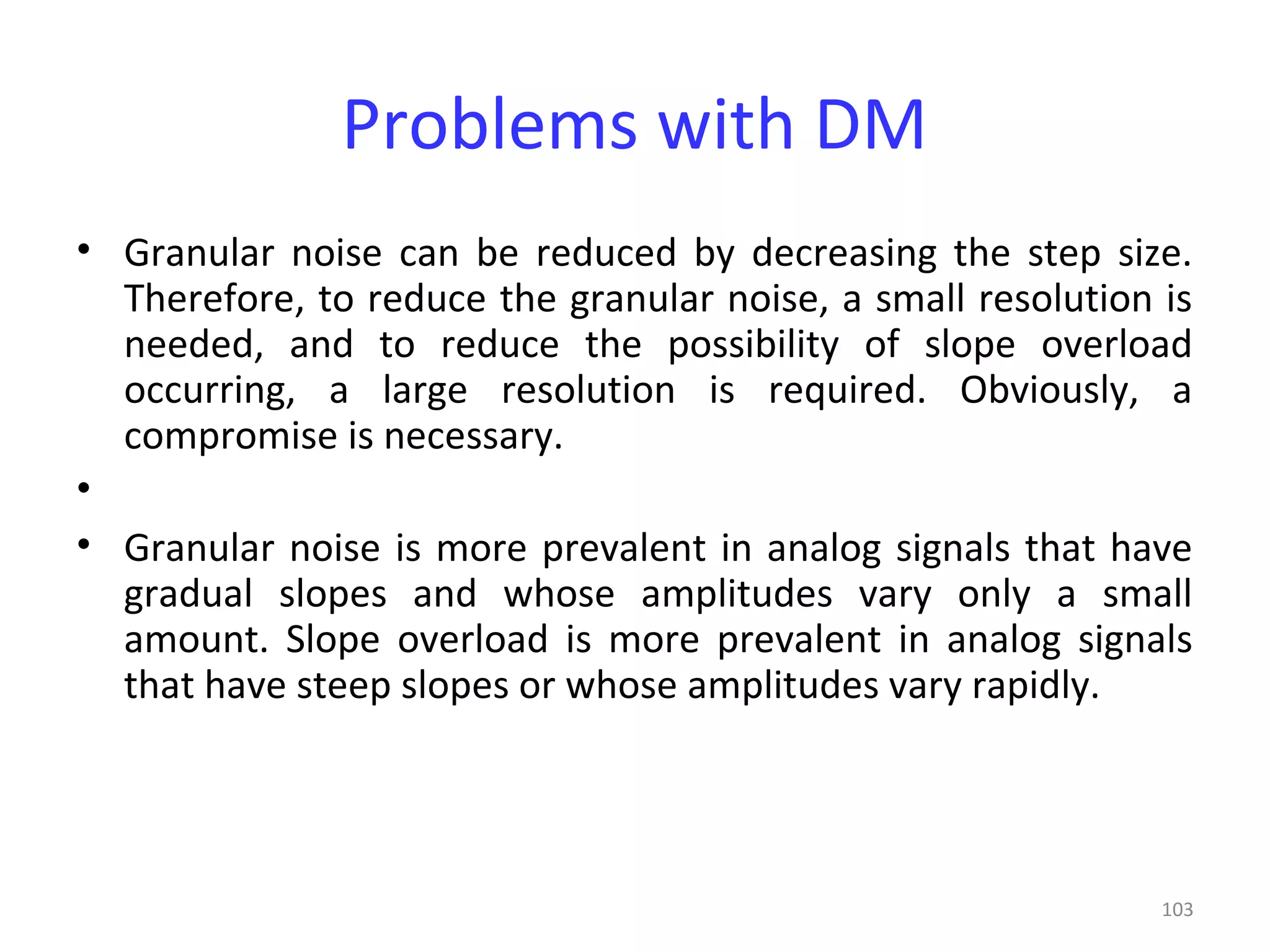 103
Problems with DM
• Granular noise can be reduced by decreasing the step size.
Therefore, to reduce the granular noise, a small resolution is
needed, and to reduce the possibility of slope overload
occurring, a large resolution is required. Obviously, a
compromise is necessary.
•
• Granular noise is more prevalent in analog signals that have
gradual slopes and whose amplitudes vary only a small
amount. Slope overload is more prevalent in analog signals
that have steep slopes or whose amplitudes vary rapidly.
 