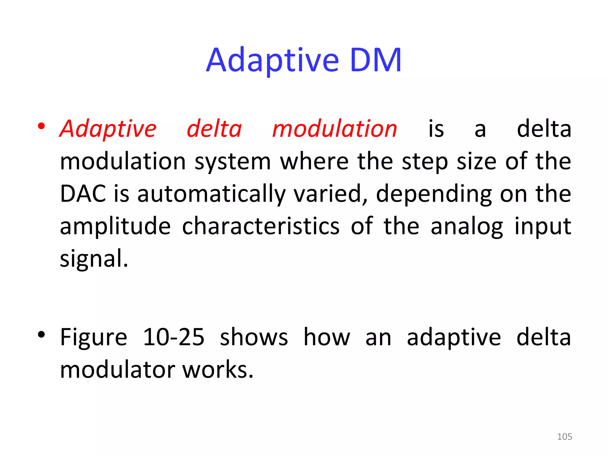 105
Adaptive DM
• Adaptive delta modulation is a delta
modulation system where the step size of the
DAC is automatically varied, depending on the
amplitude characteristics of the analog input
signal.
• Figure 10-25 shows how an adaptive delta
modulator works.
 