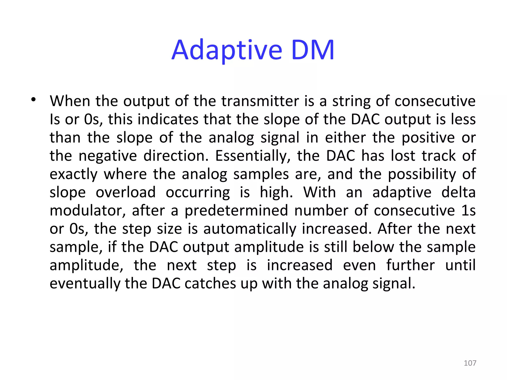 107
Adaptive DM
• When the output of the transmitter is a string of consecutive
Is or 0s, this indicates that the slope of the DAC output is less
than the slope of the analog signal in either the positive or
the negative direction. Essentially, the DAC has lost track of
exactly where the analog samples are, and the possibility of
slope overload occurring is high. With an adaptive delta
modulator, after a predetermined number of consecutive 1s
or 0s, the step size is automatically increased. After the next
sample, if the DAC output amplitude is still below the sample
amplitude, the next step is increased even further until
eventually the DAC catches up with the analog signal.
 