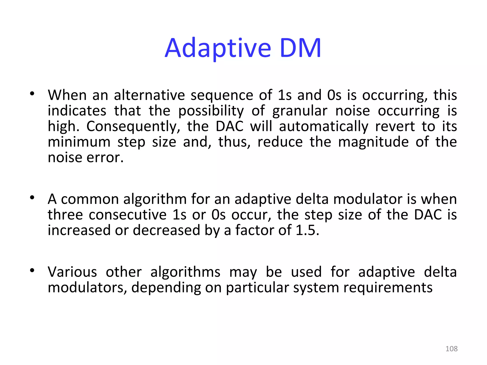 108
Adaptive DM
• When an alternative sequence of 1s and 0s is occurring, this
indicates that the possibility of granular noise occurring is
high. Consequently, the DAC will automatically revert to its
minimum step size and, thus, reduce the magnitude of the
noise error.
• A common algorithm for an adaptive delta modulator is when
three consecutive 1s or 0s occur, the step size of the DAC is
increased or decreased by a factor of 1.5.
• Various other algorithms may be used for adaptive delta
modulators, depending on particular system requirements
 