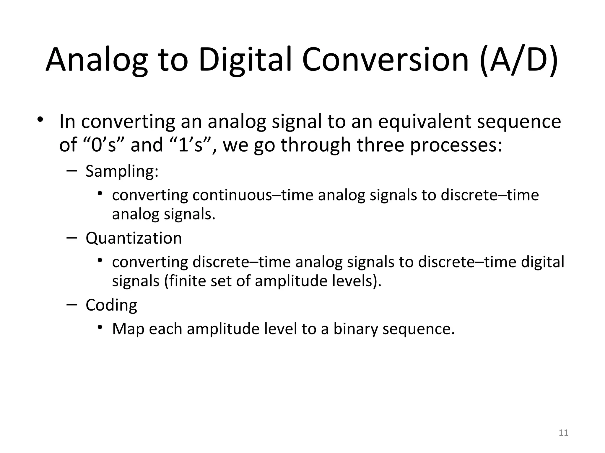 Analog to Digital Conversion (A/D)
• In converting an analog signal to an equivalent sequence
of “0’s” and “1’s”, we go through three processes:
– Sampling:
• converting continuous–time analog signals to discrete–time
analog signals.
– Quantization
• converting discrete–time analog signals to discrete–time digital
signals (finite set of amplitude levels).
– Coding
• Map each amplitude level to a binary sequence.
11
 