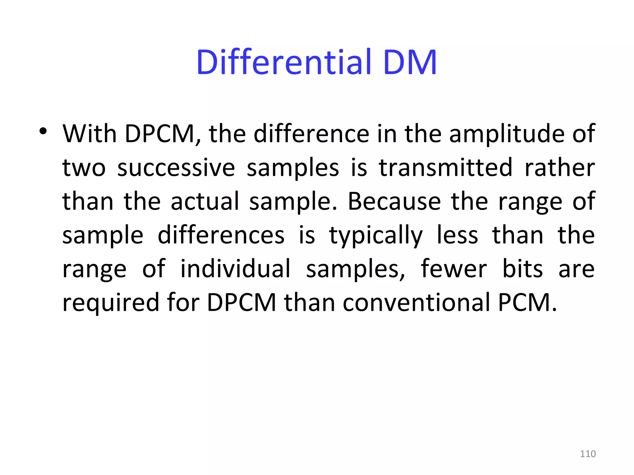 110
Differential DM
• With DPCM, the difference in the amplitude of
two successive samples is transmitted rather
than the actual sample. Because the range of
sample differences is typically less than the
range of individual samples, fewer bits are
required for DPCM than conventional PCM.
 