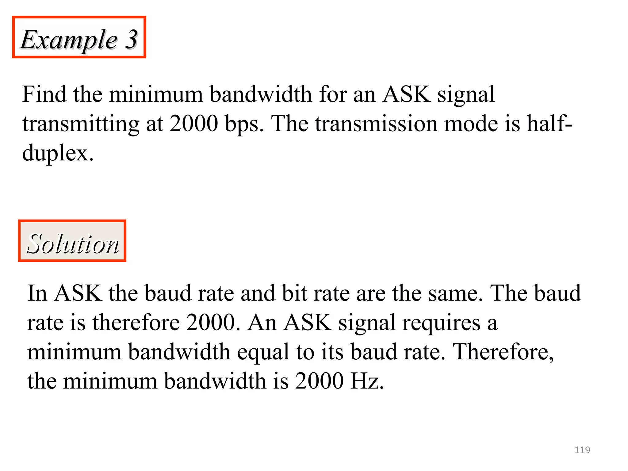 Example 3Example 3
Find the minimum bandwidth for an ASK signal
transmitting at 2000 bps. The transmission mode is half-
duplex.
SolutionSolution
In ASK the baud rate and bit rate are the same. The baud
rate is therefore 2000. An ASK signal requires a
minimum bandwidth equal to its baud rate. Therefore,
the minimum bandwidth is 2000 Hz.
119
 