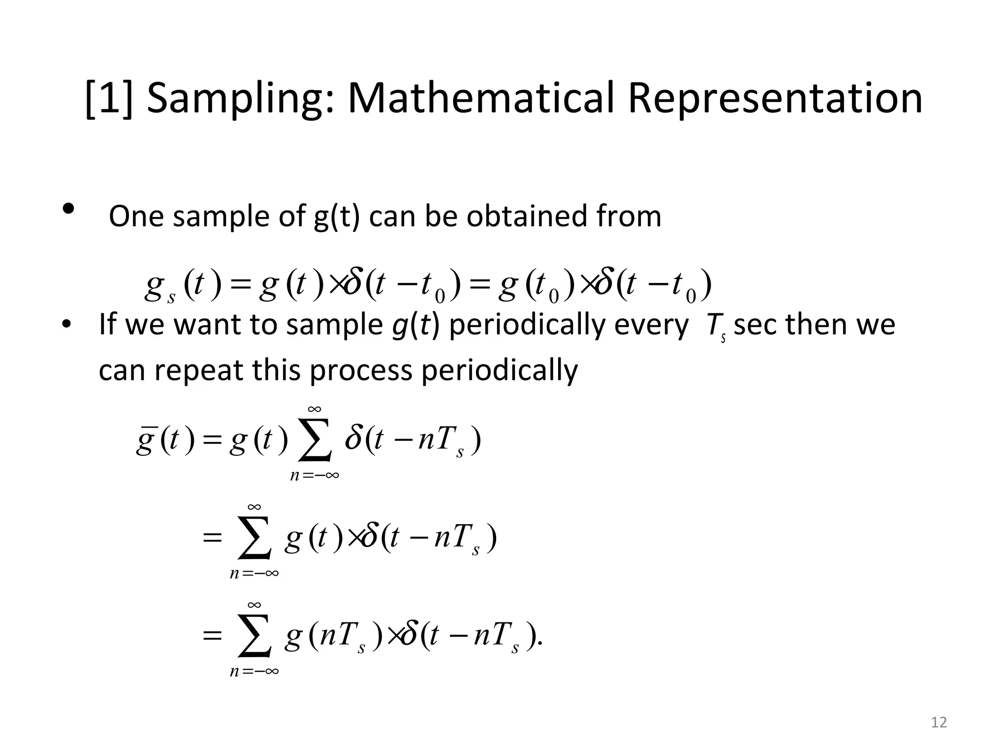 [1] Sampling: Mathematical Representation
• One sample of g(t) can be obtained from
• If we want to sample g(t) periodically every Ts sec then we
can repeat this process periodically
0 0 0( ) ( ) ( ) ( ) ( )sg t g t t t g t t tδ δ= × − = × −
( ) ( ) ( )
( ) ( )
( ) ( ).
s
n
s
n
s s
n
g t g t t nT
g t t nT
g nT t nT
δ
δ
δ
∞
=−∞
∞
=−∞
∞
=−∞
= −
= × −
= × −
∑
∑
∑
12
 