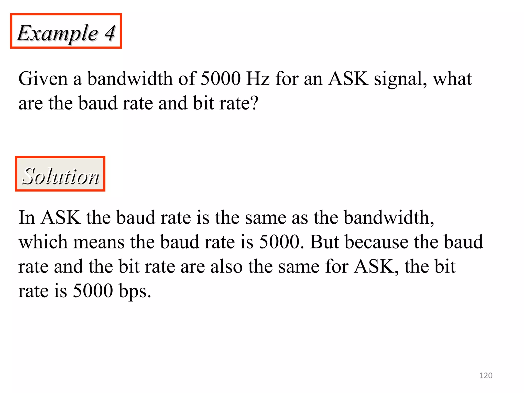 Example 4Example 4
Given a bandwidth of 5000 Hz for an ASK signal, what
are the baud rate and bit rate?
SolutionSolution
In ASK the baud rate is the same as the bandwidth,
which means the baud rate is 5000. But because the baud
rate and the bit rate are also the same for ASK, the bit
rate is 5000 bps.
120
 