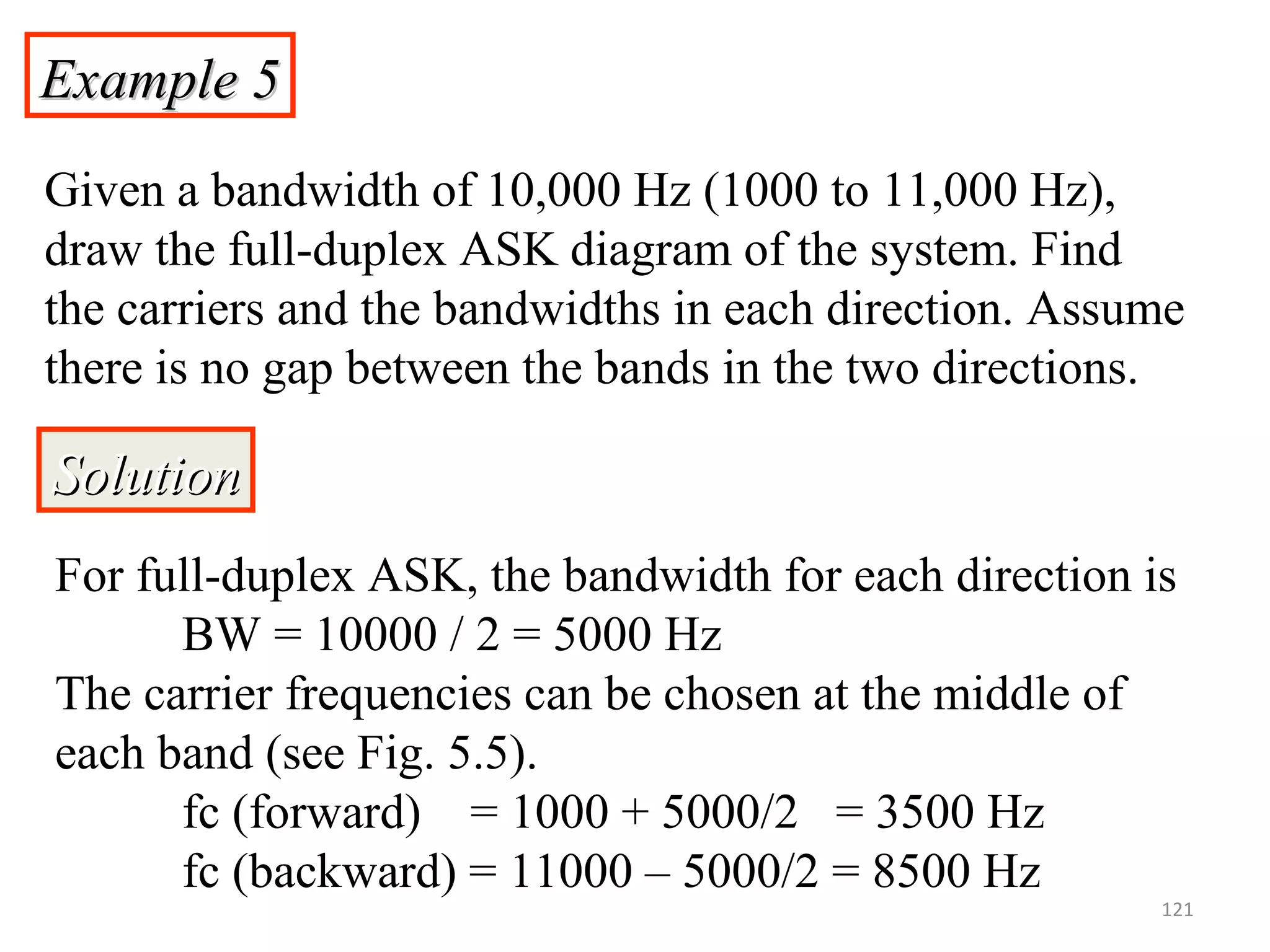 Example 5Example 5
Given a bandwidth of 10,000 Hz (1000 to 11,000 Hz),
draw the full-duplex ASK diagram of the system. Find
the carriers and the bandwidths in each direction. Assume
there is no gap between the bands in the two directions.
SolutionSolution
For full-duplex ASK, the bandwidth for each direction is
BW = 10000 / 2 = 5000 Hz
The carrier frequencies can be chosen at the middle of
each band (see Fig. 5.5).
fc (forward) = 1000 + 5000/2 = 3500 Hz
fc (backward) = 11000 – 5000/2 = 8500 Hz
121
 