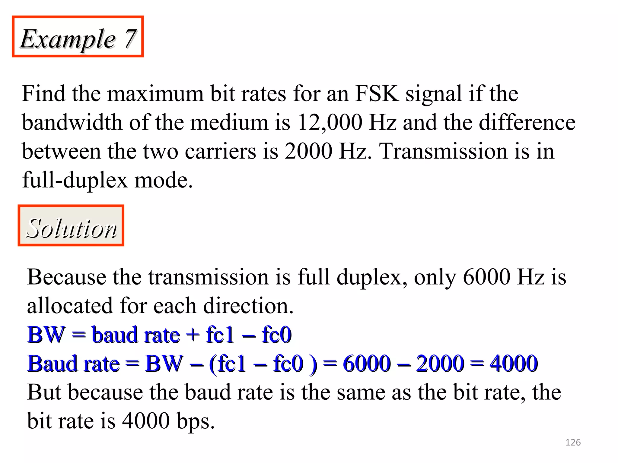 Example 7Example 7
Find the maximum bit rates for an FSK signal if the
bandwidth of the medium is 12,000 Hz and the difference
between the two carriers is 2000 Hz. Transmission is in
full-duplex mode.
SolutionSolution
Because the transmission is full duplex, only 6000 Hz is
allocated for each direction.
BW = baud rate + fc1BW = baud rate + fc1 −− fc0fc0
Baud rate = BWBaud rate = BW −− (fc1(fc1 −− fc0 ) = 6000fc0 ) = 6000 −− 2000 = 40002000 = 4000
But because the baud rate is the same as the bit rate, the
bit rate is 4000 bps.
126
 