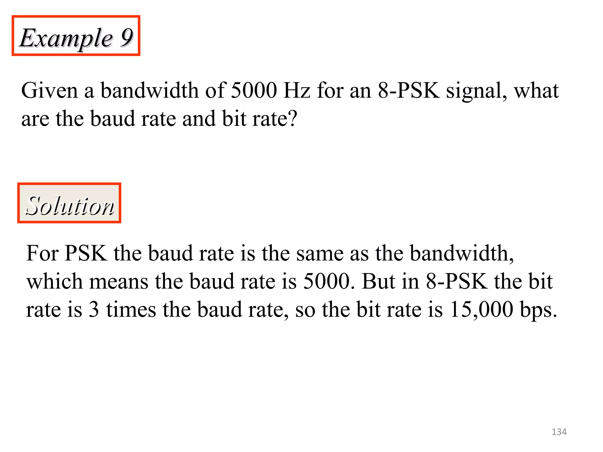 Example 9Example 9
Given a bandwidth of 5000 Hz for an 8-PSK signal, what
are the baud rate and bit rate?
SolutionSolution
For PSK the baud rate is the same as the bandwidth,
which means the baud rate is 5000. But in 8-PSK the bit
rate is 3 times the baud rate, so the bit rate is 15,000 bps.
134
 