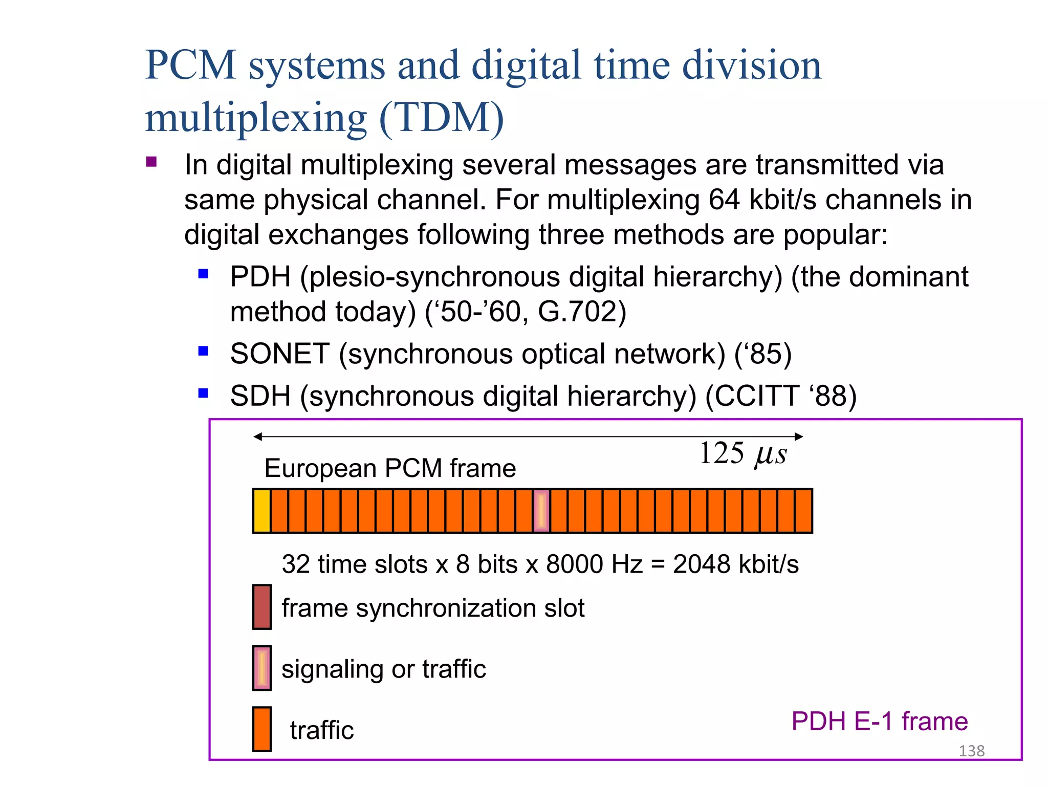138
PCM systems and digital time division
multiplexing (TDM)
 In digital multiplexing several messages are transmitted via
same physical channel. For multiplexing 64 kbit/s channels in
digital exchanges following three methods are popular:
 PDH (plesio-synchronous digital hierarchy) (the dominant
method today) (‘50-’60, G.702)
 SONET (synchronous optical network) (‘85)
 SDH (synchronous digital hierarchy) (CCITT ‘88)
European PCM frame
32 time slots x 8 bits x 8000 Hz = 2048 kbit/s
frame synchronization slot
signaling or traffic
traffic
125 µs
PDH E-1 frame
 