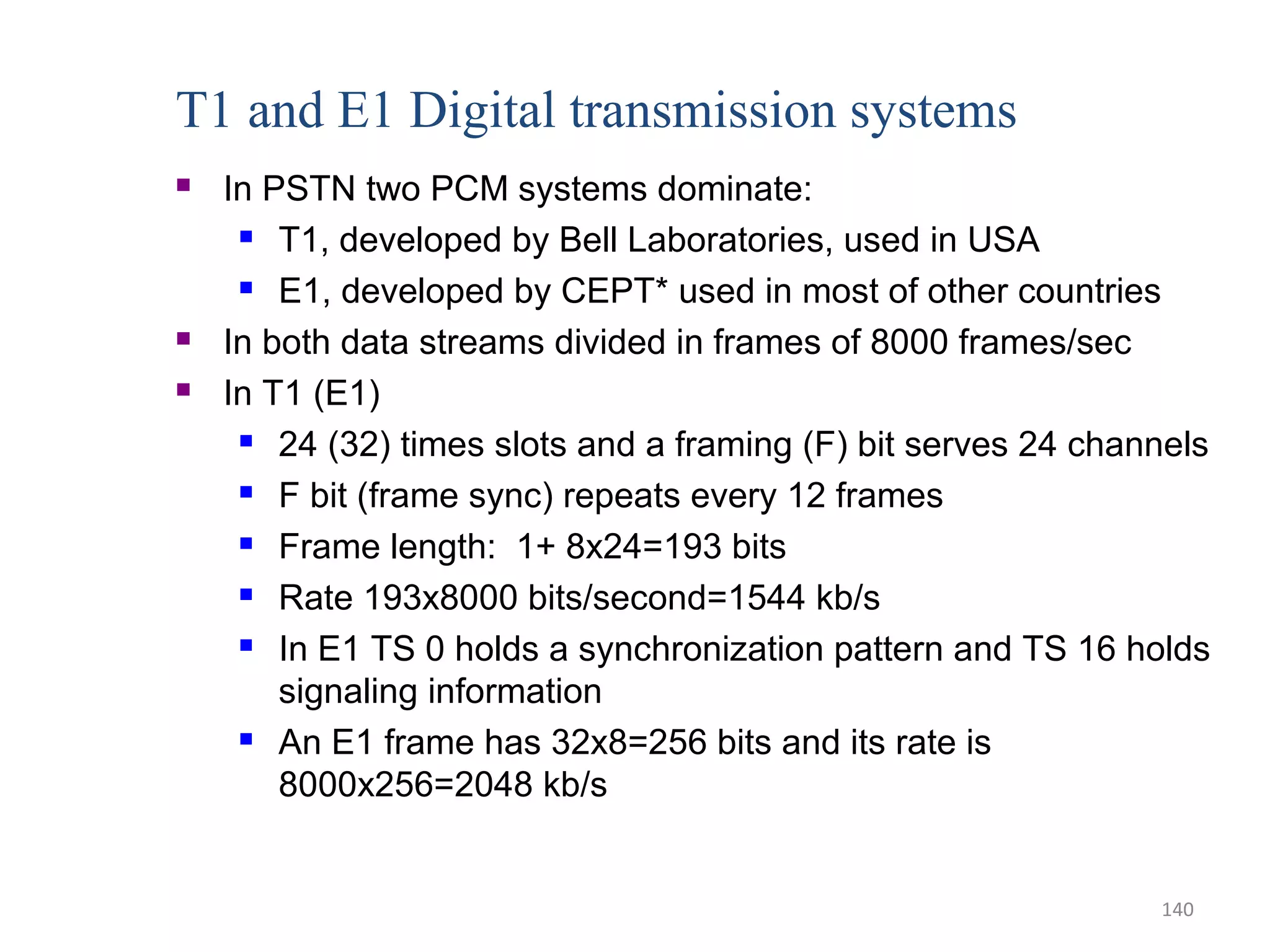 T1 and E1 Digital transmission systems
 In PSTN two PCM systems dominate:
 T1, developed by Bell Laboratories, used in USA
 E1, developed by CEPT* used in most of other countries
 In both data streams divided in frames of 8000 frames/sec
 In T1 (E1)
 24 (32) times slots and a framing (F) bit serves 24 channels
 F bit (frame sync) repeats every 12 frames
 Frame length: 1+ 8x24=193 bits
 Rate 193x8000 bits/second=1544 kb/s
 In E1 TS 0 holds a synchronization pattern and TS 16 holds
signaling information
 An E1 frame has 32x8=256 bits and its rate is
8000x256=2048 kb/s
140
 