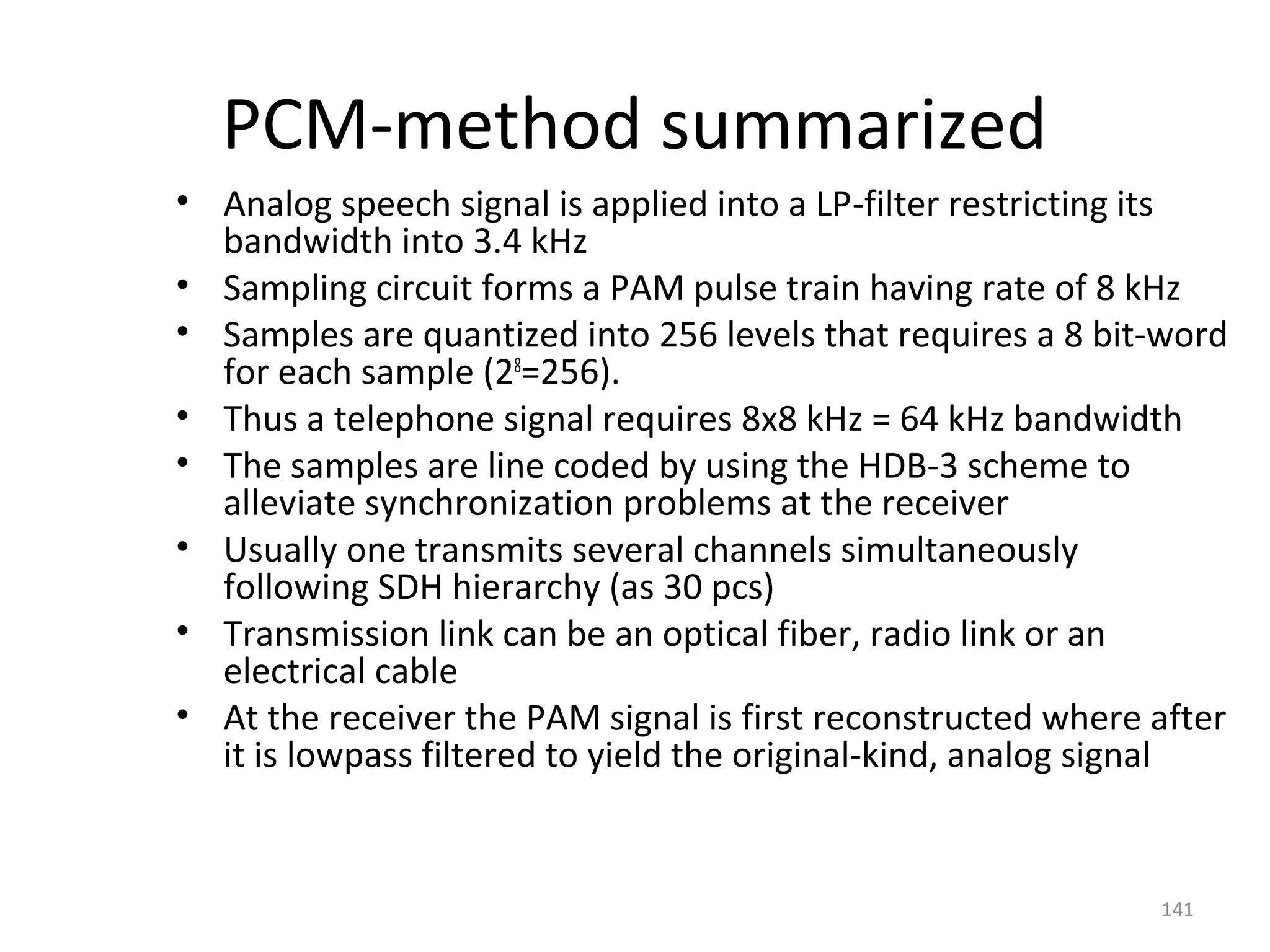 141
PCM-method summarized
• Analog speech signal is applied into a LP-filter restricting its
bandwidth into 3.4 kHz
• Sampling circuit forms a PAM pulse train having rate of 8 kHz
• Samples are quantized into 256 levels that requires a 8 bit-word
for each sample (28
=256).
• Thus a telephone signal requires 8x8 kHz = 64 kHz bandwidth
• The samples are line coded by using the HDB-3 scheme to
alleviate synchronization problems at the receiver
• Usually one transmits several channels simultaneously
following SDH hierarchy (as 30 pcs)
• Transmission link can be an optical fiber, radio link or an
electrical cable
• At the receiver the PAM signal is first reconstructed where after
it is lowpass filtered to yield the original-kind, analog signal
 