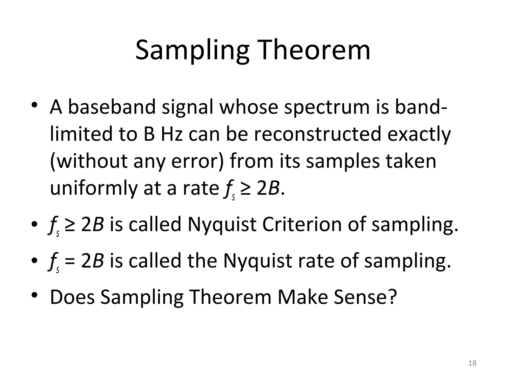 Sampling Theorem
• A baseband signal whose spectrum is band-
limited to B Hz can be reconstructed exactly
(without any error) from its samples taken
uniformly at a rate fs ≥ 2B.
• fs ≥ 2B is called Nyquist Criterion of sampling.
• fs = 2B is called the Nyquist rate of sampling.
• Does Sampling Theorem Make Sense?
18
 