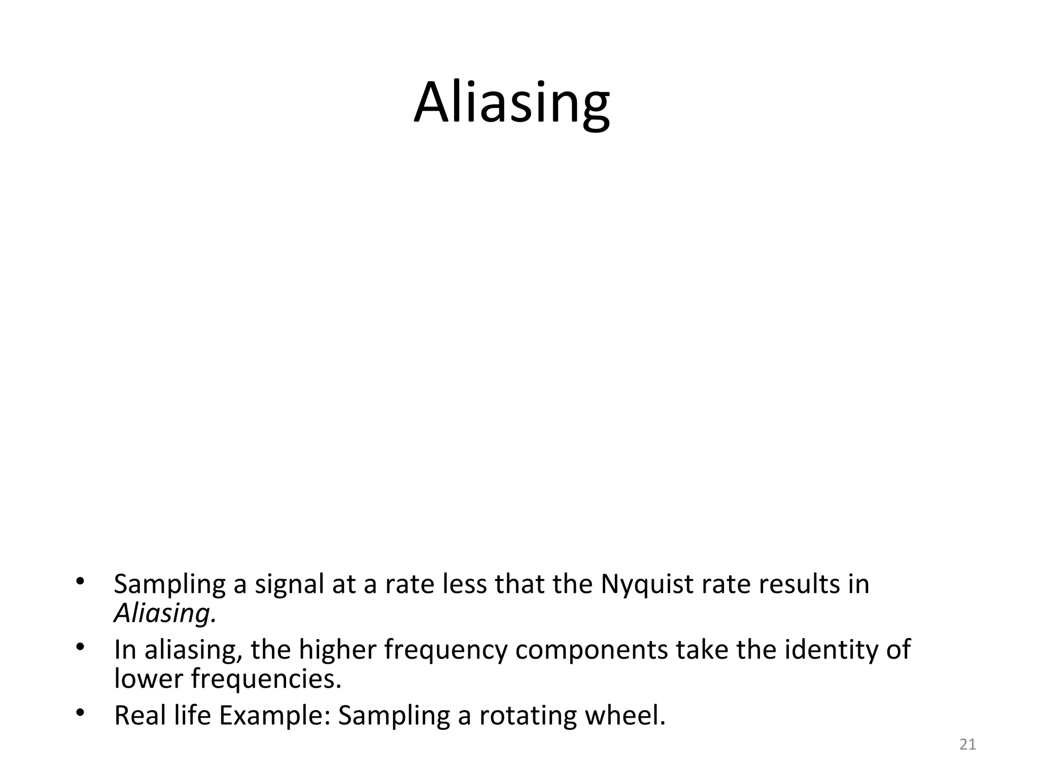 Aliasing
• Sampling a signal at a rate less that the Nyquist rate results in
Aliasing.
• In aliasing, the higher frequency components take the identity of
lower frequencies.
• Real life Example: Sampling a rotating wheel.
21
 