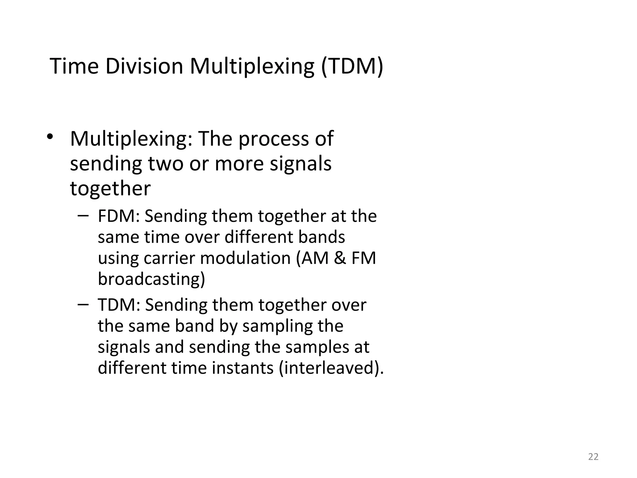 Time Division Multiplexing (TDM)
• Multiplexing: The process of
sending two or more signals
together
– FDM: Sending them together at the
same time over different bands
using carrier modulation (AM & FM
broadcasting)
– TDM: Sending them together over
the same band by sampling the
signals and sending the samples at
different time instants (interleaved).
22
 