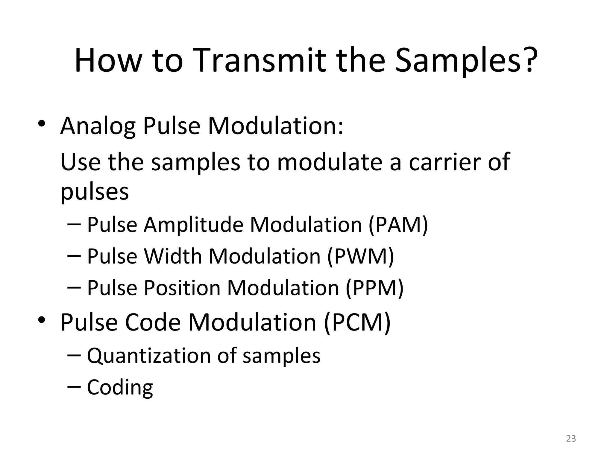 How to Transmit the Samples?
• Analog Pulse Modulation:
Use the samples to modulate a carrier of
pulses
– Pulse Amplitude Modulation (PAM)
– Pulse Width Modulation (PWM)
– Pulse Position Modulation (PPM)
• Pulse Code Modulation (PCM)
– Quantization of samples
– Coding
23
 