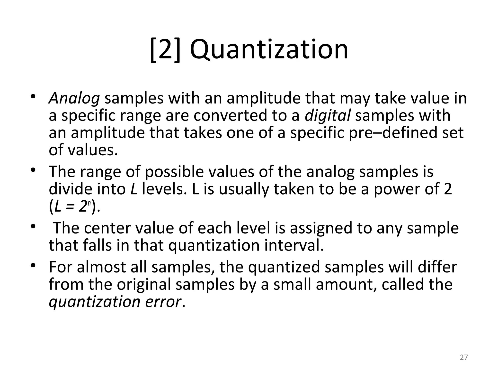 [2] Quantization
• Analog samples with an amplitude that may take value in
a specific range are converted to a digital samples with
an amplitude that takes one of a specific pre–defined set
of values.
• The range of possible values of the analog samples is
divide into L levels. L is usually taken to be a power of 2
(L = 2n
).
• The center value of each level is assigned to any sample
that falls in that quantization interval.
• For almost all samples, the quantized samples will differ
from the original samples by a small amount, called the
quantization error.
27
 