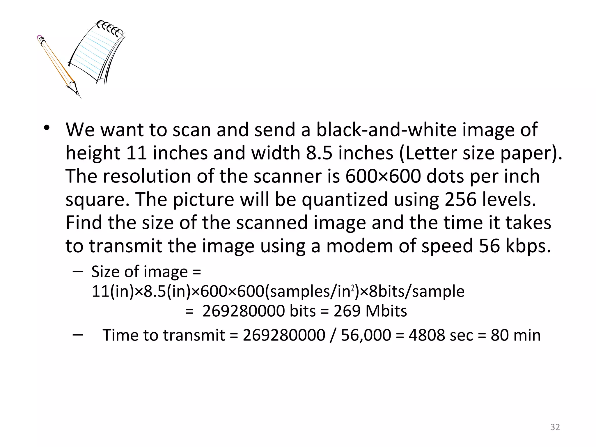 • We want to scan and send a black-and-white image of
height 11 inches and width 8.5 inches (Letter size paper).
The resolution of the scanner is 600×600 dots per inch
square. The picture will be quantized using 256 levels.
Find the size of the scanned image and the time it takes
to transmit the image using a modem of speed 56 kbps.
– Size of image =
11(in)×8.5(in)×600×600(samples/in2
)×8bits/sample
= 269280000 bits = 269 Mbits
– Time to transmit = 269280000 / 56,000 = 4808 sec = 80 min
32
 